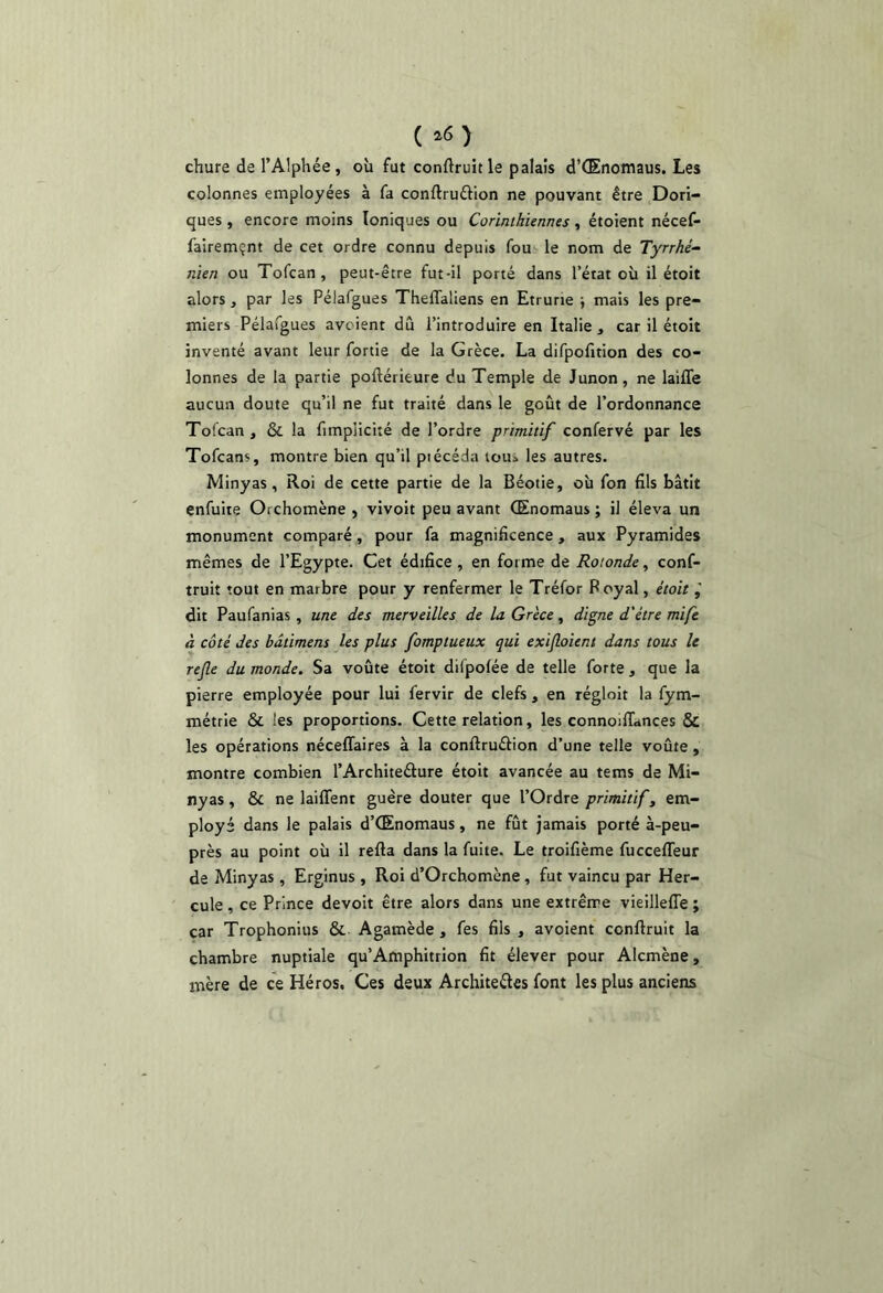 ( ^6) chure de l’Alphée, où fut conftruit le palais d’Œnomaus. Les colonnes employées à fa conftruftion ne pouvant être Dori- ques , encore moins Ioniques ou Corinthiennes, étoient nécef- fairemçnt de cet ordre connu depuis fou le nom de Tyrrhé- nien ou Tofcan , peut-être fut-il porté dans l’érat où il étoit alors, par les Pélafgues Theffaliens en Etrurie -, mais les pre- miers Pélafgues avcient du l’introduire en Italie, car il étoit inventé avant leur fortie de la Grèce. La difpofition des co- lonnes de la partie poftérieure du Temple de Junon, ne laifle aucun doute qu’il ne fut traité dans le goût de l’ordonnance Tofcan , & la fimplicité de l’ordre primitif confervé par les Tofcans, montre bien qu’il piécéda tou» les autres. Minyas, Roi de cette partie de la Béotie, où fon dis bâtit enfuite Orchomène > vivoit peu avant (Enomaus ; il éleva un monument comparé, pour fa magnificence, aux Pyramides mêmes de l’Egypte. Cet édifice , en forme de Rotonde, conf- truit tout en marbre pour y renfermer le Tréfor Royal, était dit Paufanias, une des merveilles de la Grèce, digne d'étre mife à côté des bâtiment les plus fomptueux qui exijloient dans tous le rejle du monde. Sa voûte étoit difpolée de telle forte , que la pierre employée pour lui fervir de clefs , en régloit la fym- métrie & les proportions. Cette relation, les connoilTances & les opérations néceffaires à la conftruélion d’une telle voûte , montre combien l’Architeélure étoit avancée au tems de Mi- nyas , & ne lailTent guère douter que l’Ordre primitif, em- ployé dans le palais d’Œnomaus, ne fût jamais porté à-peu- près au point où il refta dans la fuite. Le troifième fuccefleur de Minyas , Erginus , Roi d’Orchomène , fut vaincu par Her- cule , ce Prince devoit être alors dans une extrême vieillefle ; car Trophonius & Agamède , fes fils , avoient conflruit la chambre nuptiale qu’Afnphitrion fit élever pour Alcmène, mère de ce Héros. Ces deux Architeéles font les plus anciens