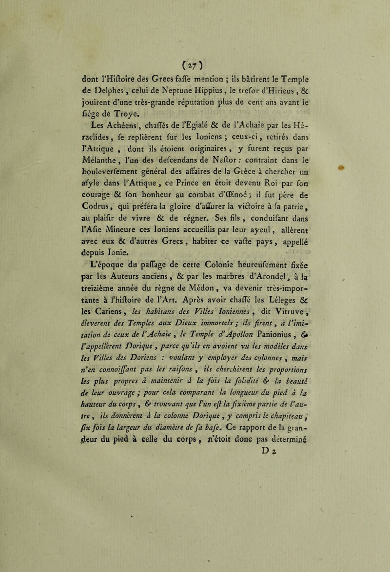 dont THlftoire des Grecs fafle mention ; ils bâtirent le Temple de Delphes, celui de Neptune Hippius, le trefor d’Hii ieus , & jouirent d’une très-grande réputation plus de cent ans avant le fiége de Troye. Les Achéens, chaffés de l’Egialé & de l’Achaïe par les Hé- raclides, fe replièrent fur les Ioniens ; ceux-ci, retirés dans TAttique , dont ils étoient originaires , y furent reçus par Mélanthe , l’un des defcendans de Neftor: contraint dans le bouleverfement général des affaires de la Grèce à chercher un afyle dans TAttique , ce Prince en étoit devenu Roi par fon courage & fon bonheur au combat d’CEnoé ; il fut père de Codrus, qui préféra la gloire d’affurer la victoire à fa patrie, au plaifir de vivre & de régner. Ses fils , conduifant dans l’Afie Mineure ces Ioniens accueillis par leur ayeul, allèrent avec eux & d’autres Grecs, habiter ce vafte pays, appelle depuis Ionie. L’époque du paflage de cette Colonie heureufement fixée par les Auteurs anciens, & par les marbres d’Arondel, à la treizième année du règne de Médon , va devenir très-impor- tante à l’hiftoire de l’Art. Après avoir chaffé les Léleges & les Cariens, les hahitans des Villes Ioniennes , dit Vitruve , éleverent des Temples aux Dieux immortels ; ils firent y à T imi- tation de ceux de VAchaïe , le Temple d’Apollon Panionius , 6* Tappellèrent Dorique , parce qu’ils en avoient vu les modèles dans les Villes des Doriens : voulant y employer des colonnes , mais n’en connoijjant pas les raifons , ih cherchèrent les proportions les plus propres à maintenir à la fois la folidité 6* la beauté de leur ouvrage ; pour cela comparant la longueur du pied à la hauteur du corps, & trouvant que l’un eft la fixième partie de l’au- tre , ils donnèrent à la colonne Dorique , y compris le chapiteau px fois la largeur du diamètre de fa bafe. Ce rapport de la gran- deur du pied à celle du corps, n’étoit donc pas déterminé Dz