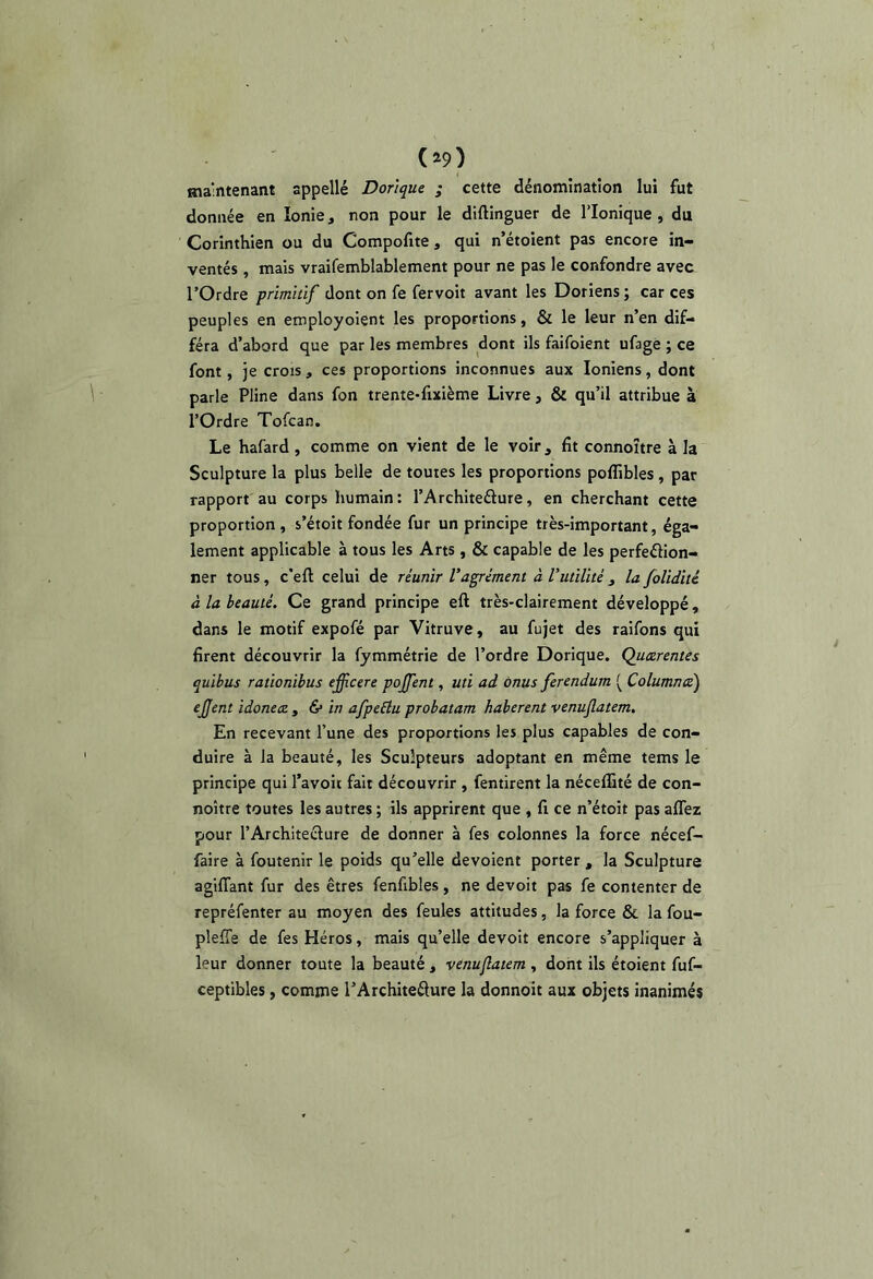 maintenant appellé Dorique ; cette dénomination lui fut donnée en Ionie, non pour le diftinguer de l’ionique, du Corinthien ou du Compofite, qui n’étoient pas encore in- ventés , mais vraifemblablement pour ne pas le confondre avec rOrdre primitif dont on fe fervoit avant les Doriens ; car ces peuples en etnployoient les proportions, & le leur n’en dif- féra d’abord que par les membres dont ils faifoient ufage ; ce font, je crois , ces proportions inconnues aux Ioniens, dont parle Pline dans fon trente-fuième Livre, & qu’il attribue à l’Ordre Tofcan. Le hafard, comme on vient de le voir, fit connoître à la Sculpture la plus belle de toutes les proportions polïibles, par rapport au corps humain: l’Architeélure, en cherchant cette proportion, s’étoit fondée fur un principe très-important, éga- lement applicable à tous les Arts , & capable de les perfeélion- ner tous, c’eft celui de réunir l'agrément à Vutilité , la folidité à la beauté. Ce grand principe eft très-clairement développé, dans le motif expofé par Vitruve, au fujet des raifons qui firent découvrir la fymmétrie de l’ordre Dorique. Qucerentes quibus rationibus ejfcere pojfent, uti ad onus ferendum [ Columnte) e£ent idoneee , 6* in afpeElu probatam haberent venuflatem. En recevant l’une des proportions les plus capables de con- duire à la beauté, les Sculpteurs adoptant en même tems le principe qui l’avoit fait découvrir , fentirent la néceffité de con- noître toutes les autres ; ils apprirent que , fi ce n’étoit pas affez pour l’Architeélure de donner à fes colonnes la force nécef- faire à foutenir le poids qu’elle dévoient porter , la Sculpture agilTant fur des êtres fenfibles, ne devoit pas fe contenter de repréfenter au moyen des feules attitudes, la force & la fou- pleffe de fes Héros, mais qu’elle devoit encore s’appliquer à leur donner toute la beauté , vénujlatem , dont ils étoient fuf- ceptibles, comme l’Architeélure la donnoit aux objets inanimés