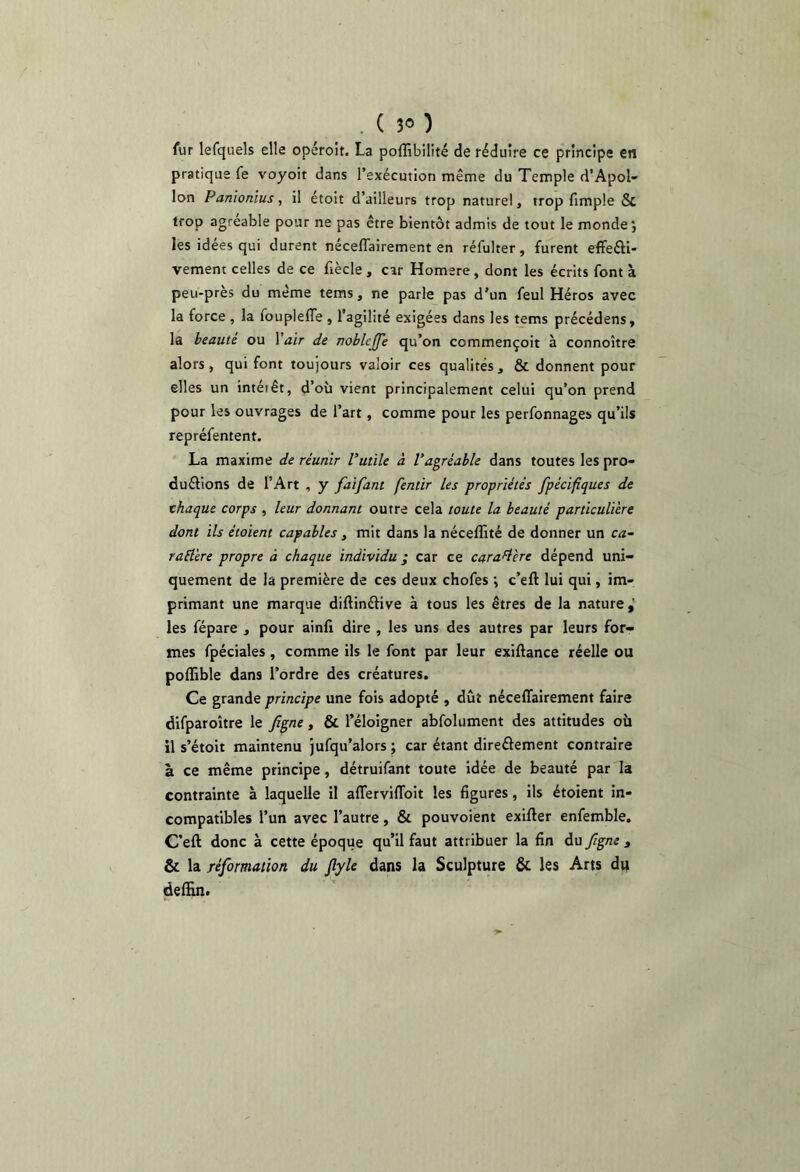 fur lefquels elle opéroît. La poffibilité de réduire ce principe en pratique fe voyoit dans l’exécution même du Temple d’Apol- lon Panionïus, il étoit d’ailleurs trop naturel, trop fimple & trop agréable pour ne pas être bientôt admis de tout le monde', les idees qui durent néceffairement en réfulter, furent eflfeéfi- vement celles de ce fiècle , car Homere, dont les écrits font à peu-près du même tems, ne parle pas d’un feul Héros avec la force , la fouplefTe , l’agilité exigées dans les tems précédens, la beauté ou Vair de rtoblcjfe qu’on commençoit à connoître alors, qui font toujours valoir ces qualités , & donnent pour elles un intérêt, d’où vient principalement celui qu’on prend pour les ouvrages de l’art, comme pour les perfonnages qu’ils repréfentent. La maxime de réunir Vuiile à Vagréable dans foutes les pro- duéfions de l’Art , y faifant fentir les propriétés fpécifîques de thaque corps , leur donnant outre cela toute la beauté particulière dont ils étoient capables, mit dans la néceffité de donner un ca- raÜère propre à chaque individu ; car ce caraH'ere dépend uni- quement de la première de ces deux chofes ; c’eft lui qui, im- primant une marque diftinétive à tous les êtres de la nature,' les fépare , pour ainfi dire , les uns des autres par leurs for- mes fpéciales , comme ils le font par leur exiftance réelle ou poffible dans l’ordre des créatures. Ce grande principe une fois adopté , dût néceflairement faire difparoître le figne, & l’éloigner abfolument des attitudes où il s’étoit maintenu jufqu’alors; car étant direâement contraire à ce même principe, détruifant toute idée de beauté par la contrainte à laquelle il alTerviflbit les figures, ils étoient in- compatibles l’un avec l’autre, & pouvoient exifter enfemble. C’eft donc à cette époque qu’il faut attribuer la fin du figne , & la réformation du flyle dans la Sculpture & les Arts du defHn.