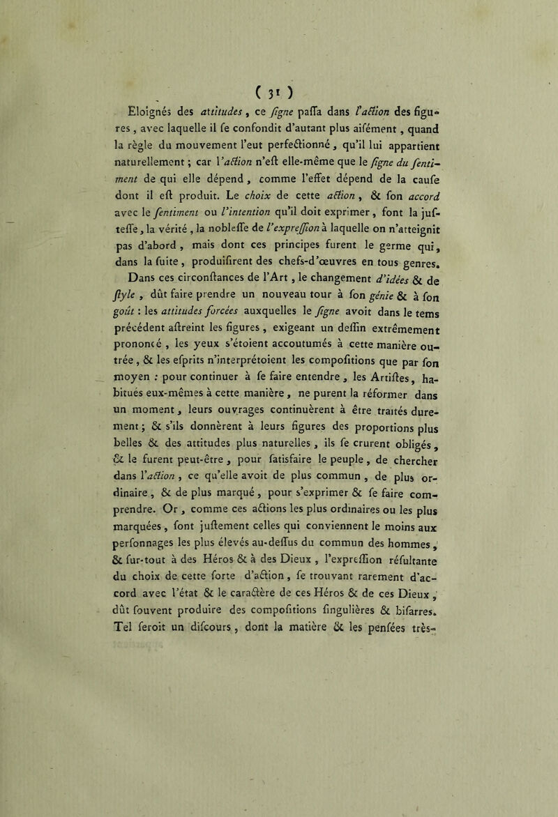 ( 3* ) Eloignés des attitudes, ce figne pafla dans l'aËlon des figu» res , avec laquelle il fe confondit d’autant plus aifément, quand la règle du mouvement l’eut perfeélionné , qu’il lui appartient naturellement ; car YaElion n’eft elle-même que le (îgne du fenti- tnent de qui elle dépend , comme l’effet dépend de la caufe dont il eft produit. Le choix de cette aEtïon , & fon accord zvec le fentiment ou l’intention qu’il doit exprimer, font la juf- teffe, la vérité , la nobkffe de l’exprejfwn à laquelle on n’atteignit pas d’abord , mais dont ces principes furent le germe qui, dans la fuite , produifirent des chefs-d’œuvres en tous genres. Dans ces circonftances de l’Art , le changement d’idées & de ^yle , dût faire prendre un nouveau tour à fon génie & à fon goût : les attitudes forcées auxquelles le Jigne avoir dans le tems précédent aftreint les figures , exigeant un delîin extrêmement prononcé , les yeux s’étoient accoutumés à cette manière ou- trée , & les efprits n’interprétoient les compofitions que par fon moyen ; pour continuer à fe faire entendre , les Artiftes, ha- bitués eux-mêmes à cette manière, ne purent la réformer dans un moment, leurs ouvrages continuèrent à être traités dure- ment ; & s’ils donnèrent à leurs figures des proportions plus belles &. des attitudes plus naturelles , ils fe crurent obligés , & le furent peut-être , pour fatisfaire le peuple, de chercher dans Vaélion , ce qu’elle avoit de plus commun , de plus or- dinaire , & de plus marqué , pour s’exprimer & fe faire com- prendre. Or , comme ces aétions les plus ordinaires ou les plus marquées , font juftement celles qui conviennent le moins aux perfonnages les plus élevés au-deffus du commun des hommes , & fur-tout à des Héros & à des Dieux , l’expreffion réfultante du choix de cette forte d’aélion, fe trouvant rarement d’ac- cord avec l’état & le caraétère de ces Héros & de ces Dieux , dût fouvent produire des compofitions fingulières & bifarres. Tel feroit un difcours, dont la matière ck les penfées très-