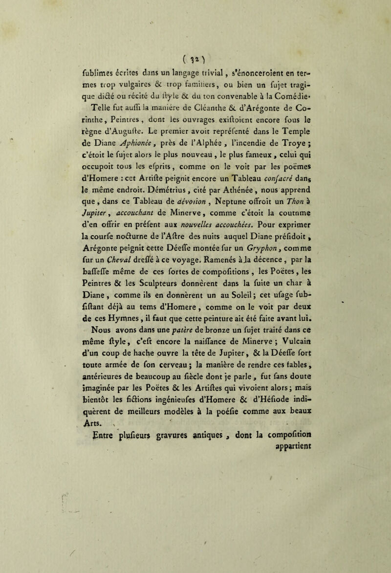 ( 31’) fubllmes écrites dans un langage trivial, s’énonceroient en ter- mes trop vulgaires & trop familiers, ou bien un fujet tragi- que diélé ou récité du ilyle & du ton convenable à la Comédie* Telle fut auflila manière de Cléanthe ôt d’Arégonte de Co- rinthe , Peintres , dont les ouvrages exiftoient encore fous le règne d’Augulle, Le premier a voit repréfenté dans le Temple de Diane AfKionée, près de TAlphée , l’incendie de Troye ; c’étoit le fujet alors le plus nouveau , le plus fameux , celui qui occupoit tous les efprits, comme on le voit par les poèmes d’Homere ; cet Artifte peignit encore un Tableau consacré dan® le même endroit. Démétrius, cité par Athénée , nous apprend que , dans ce Tableau de aévoiion , Neptune offroit un Thon a Jupiter, accouchant de Minerve, comme c’étoit la coutnme d’en offrir en préfent aux nouvelles accouchées. Pour exprimer la courfe noélurne de l’Aftre des nuits auquel Diane préfidoit » Arégonte peignit Cette Déeffe montée fur un Gryphon, comme fur un Cheval dreffé à ce voyage. Ramenés à Ja décence , par la baffeffe même de ces fortes de comportions, les Poètes, les Peintres & les Sculpteurs donnèrent dans la fuite un char à Diane, comme ils en donnèrent un au Soleil ; cet ufage fub- fiftant déjà au tems d’Homere, comme on le voit par deux de ces Hymnes, il faut que cette peinture ait été faite avant lui. Nous avons dans une patère de bronze un fujet traité dans ce même ftyle, c’eft encore la naiffance de Minerve; Vulcain d’un coup de hache ouvre la tête de Jupiter, & la Déeffe fort toute armée de fon cerveau ; la manière de rendre ces fables, antérieures de beaucoup au fiècle dont je parle, fut fans doute imaginée par les Poètes & les Artiffes qui vivoient alors ; mais bientôt les fiélions ingénieufes d’Homere & d’Héfiode indi- quèrent de meilleurs modèles à la poélie comme aux beaux Arts. > Entre plufteurs gravures antiques , dont la compofition appartient