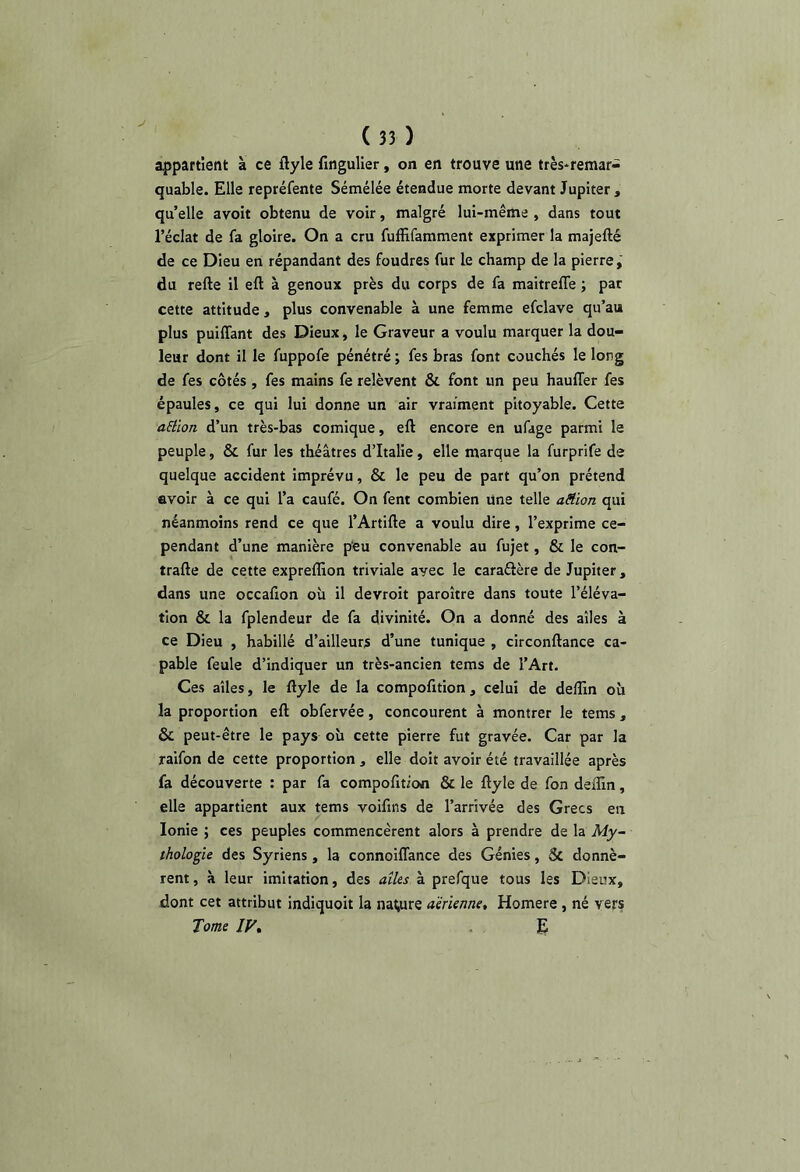 (35) appartient à ce ftyle fingulier, on en trouve une très*remar- quable. Elle repréfente Sémélée étendue morte devant Jupiter, qu’elle avoit obtenu de voir, malgré lui-même , dans tout l’éclat de fa gloire. On a cru fuffifamment exprimer la majefté de ce Dieu en répandant des foudres fur le champ de la pierre,' du refte il eft à genoux près du corps de fa maitrelTe ; par cette attitude , plus convenable à une femme efclave qu’au plus puiffant des Dieux, le Graveur a voulu marquer la dou- leur dont il le fuppofe pénétré ; fes bras font couchés le long de fes côtés, fes mains fe relèvent & font un peu hauffer fes épaules, ce qui lui donne un air vraiment pitoyable. Cette aElion d’un très-bas comique, eft encore en ufage parmi le peuple, & fur les théâtres d’Italie, elle marque la furprife de quelque accident imprévu, & le peu de part qu’on prétend avoir à ce qui l’a caufé. On fent combien Une telle aëion qui néanmoins rend ce que l’Artifte a voulu dire, l’exprime ce- pendant d’une manière p‘eu convenable au fujet, & le con- trafte de cette expreffion triviale avec le caraéière de Jupiter, dans une occafion où il devroit paroître dans toute l’éléva- tion & la fplendeur de fa divinité. On a donné des ailes à ce Dieu , habillé d’ailleurs d’une tunique , circonftance ca- pable feule d’indiquer un très-ancien tems de l’Art. Ces ailes, le ftyle de la compofition, celui de delîin où la proportion eft obfervée, concourent à montrer le tems, & peut-être le pays où cette pierre fut gravée. Car par la raifon de cette proportion , elle doit avoir été travaillée après fa découverte : par fa compofition & le ftyle de fon deflin, elle appartient aux tems voifins de l’arrivée des Grecs en Ionie ; ces peuples commencèrent alors à prendre de la My- thologie des Syriens, la connoiffance des Génies, & donnè- rent , à leur imitation, des aîks à prefque tous les Dieux, dont cet attribut indiquoit la nature aerienne, Homere , né vers Tome IV, .