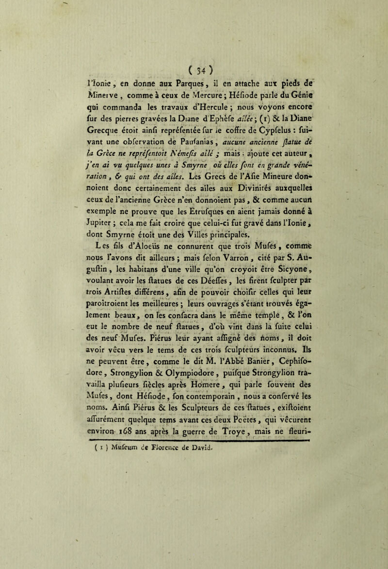 l’Ionie, en donne aux Parques, il en attache aux pieds de Minerve , comme à ceux de Mercure ; Héfiode parle du Génie qui commanda les travaux d’Hercule ; nous voyons encore fur des pierres gravées la Diane d Ephéfe ailée ; (i) 5c la Diane Grecque étort ainfi repréfentée fur ie coffre de Cypfelus ; fui- vant une obfervation de Paufanias, aucune ancienne Jlalue de la Grèce ne repréfentoit Némejis ailé ; mais , ajoute cet auteur , j’en ai vu quelques unes à Smyrne ou elles font en grande véné- ration , & qui ont des ailes. Les Grecs de l’Afie Mineure don» noient donc certainement des ailes aux Divinités auxquelles ceux de l’ancienne Grèce n’en donnoient pas, & comme aucun exemple ne prouve que les Etrufques en aient jamais donné à Jupiter ; cela me fait croire que celui-ci fut gravé dans Tlonie, dont Smyrne étoit une des Villes principales. L es fils d’Aloeüs ne connurent que trois Mufés, comme nous l’avons dit ailleurs ; mais félon Varron , cité par S. Aü- guftin, les habitans d’une ville qu’on croyoit être Sicyone, voulant avoir les ffatues de ces Déeffes, les firent fculpter par trois Artiftes differens, afin de pouvoir choifir celles qui leur paroitroient les meilleures ; leurs ouvrages s’étant trouvés éga- lement beaux, on Tes confacra dans le ifiêfne ternple, & l’on eut le nombre de neuf ffatues, d’où vint dans la fuite celui des neuf Mufes. Piérus leur ayant affigné des Aoms, il doit avoir vécu vers le tems de ces trois fculpteurs inconnus. Ils ne peuvent être, comme le dit M. l’Abbé Banier, Cephifo- dore, Strongylion & Olympiodore , puîfque Strongylion tra- vailla plufieurs fiècles après Hdmere, qui parle fouvent des Mufes, dont Héfiode, fon contemporain , nous a confervé les noms. Ainfi Piérus & les Sculpteurs de ces ffatues, exiffoient alTurément quelque tems avant ces deux Poètes, qui vécurent environ- 168 ans après la guerre de Troye, mais ne fleuri- ( I ) Mufeum de Florence de David.