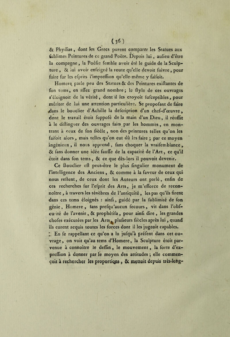 & Phydias, dont ks Grecs purent comparer les Statues aux foblimes Peintures de ce grand Poëte. Depuis lui, aulieu d’être la compagne , la Poéfie femble avoir été le guide de la Sculp- ture , & iui avoir enfeigré la route qu’elle devoir fuivre, pour faire fur les efprits l’impreflîon qu’elle-même y faifoit. Homerq parle peu des Statues & des Peintures exiftantes de fon tems, en affez grand nombre; le flyle de ces ouvrages s’élüignoit de la vérité, dont il les croyoit fufceptibles, pour mériter de lui une attention particulière. Se propofant de f^re /ians le bouclier d’Achille la defcription d’un chef-d’œuvre, dont le travail étoit fuppofé de la main d’un Dieu, il réuflit à le diftinguer des ouvrages faits par les hommes , en mon- trant à ceux de fon fièéle , non des peintures telles qu’on les faifoit alors , mais telles qu’on eut dû les faire ; par ce moyen ingénieux, il nous apprend, fans choquer la vraifemblance, & fans donner une idée faufle de la capacité de l’Art, ce qu’il étoit dans fon tems, & ce que dès-lors il pouvoit devenir. Ce Bouclier eft peut-être le plus fingulier monument de l’intelligence des Anciens , & comme à la faveur de ceux qui nous relient, de ceux dont les Auteurs ont parlé, enfin de ces recherches fur l’efprit des Arts, je m’efforce de recon- noître , à travers les ténèbres de l’antiquité , les pas qu’ils firent dans ces tems éloignés ; ainfi, guidé par la fublimité de fon génie , Homere , (ans prefqu’aucun fecours , vit dans l’obf- curité de l’avenir , & prophétifa , pour ainfi dire , les grandes chofes exécutées par les Arts^ plufieurs fiècles après lui, quand ils eurent acquis toutes les forces dont il les jugeoit capables. ^ En fe rappellant ce qu’on a lu jufqu’à préfent dans cct ou- vrage, on voit qu’au tems d’Homere, la Sculpture étoit par- venue à connoître le deffin, le mouvement, la forte d’ex- prelTion à donner par le moyen des attitudes ; elle commen- çoit à rechercher les proportions, & mettoit depuis très-Ioog'
