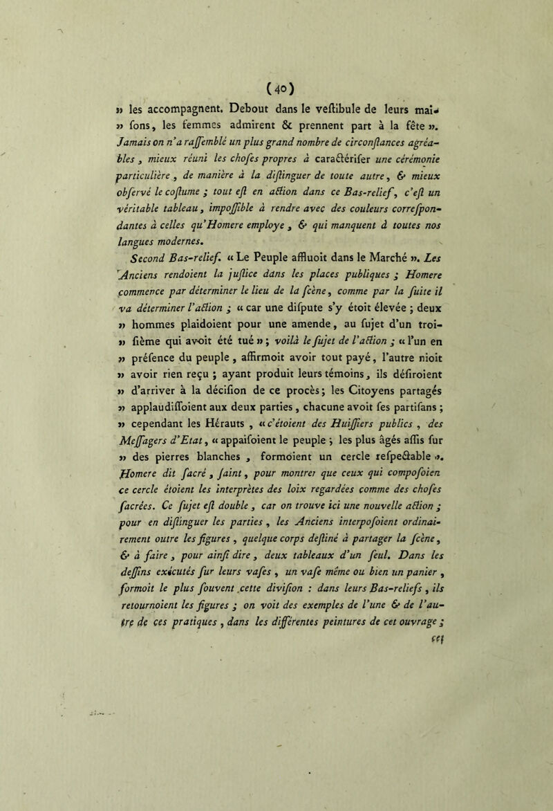 n les accompagnent. Debout dans le velllbule de leurs maU » fons, les femmes admirent & prennent part à la fête ». Jamais on n’a rajjemblé un plus grand nombre de circonflances agréa- bles J mieux réuni les chofes propres à caraêlérifer une cérémonie particulière , de manière à la dijlinguer de toute autre, 6* mieux obfervé le cojlume ; tout ejl en aélion dans ce Bas-relief, c’ejl un véritable tableau, impojjlble à rendre avec des couleurs correfpon- dantes à celles quHomere employé , & qui manquent à toutes nos langues modernes. Second Bas-relief. « Le Peuple afBuoit dans le Marché ». Les .Anciens rendoient la jujîice dans les places publiques j Homere commence par déterminer le lieu de la fcène, comme par la fuite il va déterminer l’aélion ; « car une difpute s’y étoit élevée ; deux » hommes plaidoient pour une amende, au fujet d’un troi- w fième qui avoir été tué » ; voilà le fujet de l’aflion ; « l’un en préfence du peuple , affirmoit avoir tout payé, l’autre nioit » avoir rien reçu ; ayant produit leurs témoins j ils défiroient » d’arriver à la décifion de ce procès ; les Citoyens partagés » applaudiffoient aux deux parties , chacune avoir fes partifans ; » cependant les Hérauts , « c’étoient des Huijfers publics , des Meffagers d’Etat, « appaifoient le peuple j les plus âgés affis fur j> des pierres blanches , formoient un cercle refpeâable •>. fjomere dit facré , Jaint, pour montrer que ceux qui compofoien ce cercle étoient les interprètes des loix regardées comme des chofes facrées. Ce fujet ejl double , car on trouve ici une nouvelle aétion ; pour en dijlinguer les parties , les Anciens interpofoient ordinai- rement outre les figures , quelque corps deftiné à partager la fcène, 6* à faire , pour ainfi dire , deux tableaux d’un feul. Dans les dejfins exécutés fur leurs vafes , un vafe même ou bien un panier , formoit le plus fouvent .cette divifion : dans leurs Bas-reliefs , ils retournoient les figures ; on voit des exemples de l’une 6* de l’au- trp de ces pratiques , dans les différentes peintures de cet ouvrage ; ftf