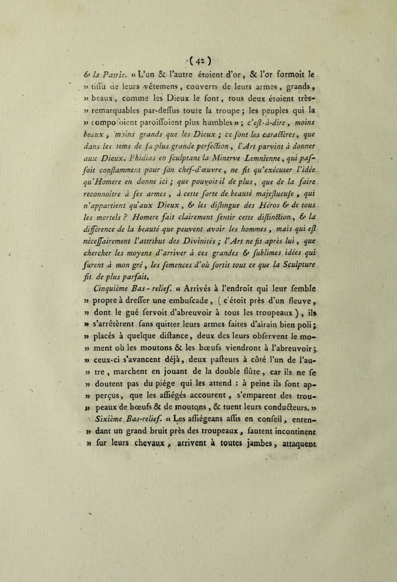 (40 é* U Patrie. « L’un & l’autre étoient d’or, & l’or formoit le » tiiïu ue leurs -vêtemens, couverts de leurs armes, grands, » beaux , comme les Dieux le font, tous deux étoient très- 37 remarquables par-deffus toute la troupe ; les peuples qui la 37 compo oient paroifToient plus humbles 7> ; c’ejl-à-dire, moins beaux , 'moins grands que les Dieux ; ce font les caraSlères, que dans les teins de fa plus grande perfeÛion , ï Art parvint à donner aux Dieux. Phidias en fculptant la Minerve Lemnienne, qui paf- foit cotiflamment pour fon chef-d'oeuvre , ne fit qu’exécuter l’idée quHomere en donne ici ; que pouvoit il de plus, que de la faire reconnoître à fes armes , à cette forte de beauté majejlueu/e , qui n’appartient quaux Dieux , 6* les dijlingue des Héros & de tous les mortels ? Homere fait clairement fentir cette diflinélion, 6* la différence de la beauté que peuvent avoir les hommes, mais qui ejl nécejfairement l’attribut des Divinités ; l’Art ne fit apr'es lui, que chercher les moyens d’arriver à ces grandes & fublimes idées qui furent à mon gré, les femences d’où fortit tout ce que la Sculpture fit de plus parfait. Cinquième Bas - relief, u Arrivés à l’endroit qui leur femble 3) propre à drelTer une embufcade , ( c’étoit près d’un fleuve , 3» dont le gué fervoit d’abreuvoir à tous les troupeaux ) , ils » s’arrêtèrent fans quitter leurs armes faites d’airain bien poli ; « placés à quelque diftance, deux des leurs obfervent le mo- 37 ment où les moutons & les bœufs viendront à l’abreuvoir j 33 ceux-ci s’avancent déjà, deux pafteurs à côté l’un de l’au- 33 tre , marchent en jouant de la double flûte , car ils ne fe 33 doutent pas du piège qui les attend : à peine ils font ap- 33 perçus, que les aflîégés accourent , s’emparent des trou- ») peaux de bœufs & de moutons, & tuent leurs conduâeurs. 3> • Sixième Bas-relief. Les affiégeans aflîs en confeil, enten- 13 dant un grand bruit près des troupeaux , fautent incontinent 3» fur leurs chevaux , arrivent à toutes jambes, attaquent