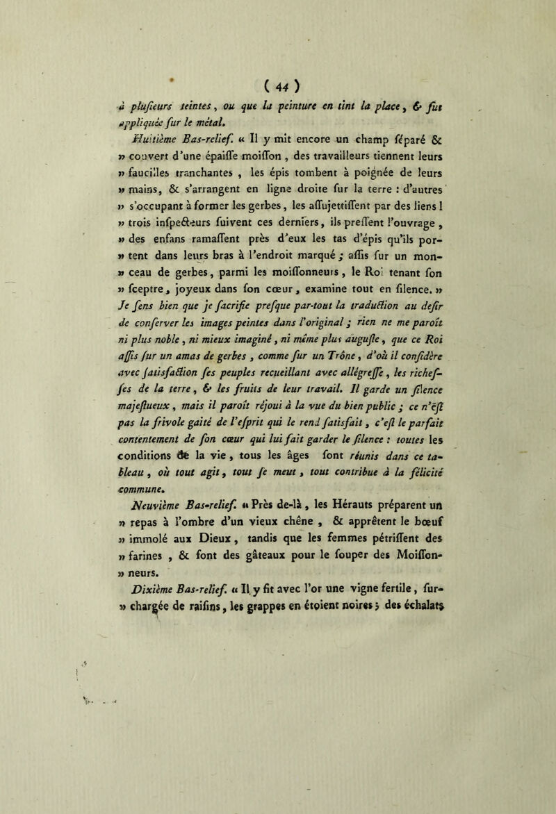 (4^) ■à pîufieurs leintes, ou que la peinture en tînt la place, d» fut appliqué: fur le métal. „ Huitième Bas-relief. « II y mit encore un champ fïparé & r> couvert d’une épaifle moiflbn , des travailleurs tiennent leurs » faucilles tranchantes , les épis tombent à poignée de leurs » mains, & s’arrangent en ligne droite fur la terre : d’autres i> s’occupant à former les gerbes, les affujettiffent par des liens 1 w trois infpeôeurs fuivent ces derufers, ils prelTent l’ouvrage , » des enfans ramaffent près d’eux les tas d’épis qu’ils por- M tent dans leurs bras à l’endroit marqué ; alîis fur un mon- » ceau de gerbes, parmi les moilTonneurs, le Roi tenant fon M feeptre, joyeux dans fon cœur, examine tout en filence. >» Je fens bien que je facrifie prefque par-tout la traduElion au defir de conferver les images peintes dans l'original ; rien ne me paroît ni plus noble, ni mieux imaginé, ni meme plut augujle, que ce Roi a fis fur un amas de gerbes , comme fur un Trône, d’où il confidère avec Jatisfaéiion fes peuples recueillant avec allégrejfe, les rîchef- fes de la terre, & les fruits de leur travail. Il garde un filence majeftueux , mais il paroît réjoui à la vue du bien public ; ce n'ëjî pas la frivole gaité de Vefprit qui le rend fatisfait, c’efl le parfait contentement de fon coeur qui. lui fait garder U filence : toutes les conditions dt la vie , tous les âges font réunis dans ce ta- bleau , où tout agit f tout fe meut, tout contribue â la félicité commune. Neuvième Bas-relief, m Près de-là, les Hérauts préparent un n repas à l’ombre d’un vieux chêne , & apprêtent le bœuf immolé aux Dieux, tandis que les femmes pétrifient des }» farines , & font des gâteaux pour le fouper des Moiflbn- » neurs. Dixième Bas-relief, a II. y fit avec l’or une vigne fertile, fur- N chargée de raifins, les grappes en étoient noires $ des échalat»