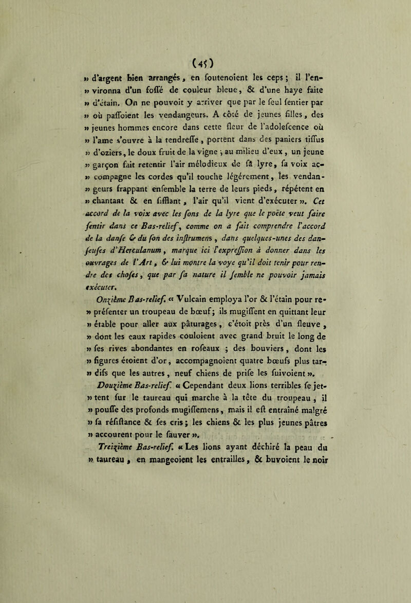 (40 » d’argent bien arrangés, en foutenoient les ceps ; il l’en* vironna d’un foffé de couleur bleue, & d’une baye faite » d'étain. On ne pouvoit y arriver que par le feul fentier par » où paffoient les vendangeurs. A côté de jeunes filles, des >» jeunes hommes encore dans cette fleur de l’adolefcence où » l’ame s’ouvre à la tendreffe, portent dans des paniers tiflùs il d’oziers, le doux fruit de la vigne -, au milieu d’eux , un jeune >j garçon fait retentir l’air mélodieux de lyre, fa voix ac- « compagne les cordes qu’il touche légèrement, les vendan- « geurs frappant enfemble la terre de leurs pieds, répètent en w chantant & en fifflant, l’air qu’il vient d’exécuter ». Cet accord de la voix avec les fans de la lyre que le poêle veut faire fentir dans ce Bas-relief, comme on a fait comprendre l'accord de la danfe Cf du fon des injlrumens , dans quelques-unes des dan^ feufes d'Herculanum, marque ici texpreffion à donner dans les ouvrages de l’Art, 6* lui montre la voye qu'il doit tenir pour ren- dre des chofes, que par fa nature il Jemble ne pouvoir jamais exécuter. Onzième Bas-relief, « Vulcain employa l’or & l’étain pour re- y» préfenter un troupeau de bœuf; ils mugilTent en quittant leur » étable pour aller aux pâturages, c’étoit près d’un fleuve , » dont les eaux rapides couloient avec grand bruit le long de » fes rives abondantes en rofeaux ; des bouviers, dont les ji figures étoient d’or, accompagnoient quatre bœufs plus tar^ » difs que les autres, neuf chiens de prife les fuivoient ». Douzième Bas-relief « Cependant deux lions terribles fe jet- » tent fur le taureau qui marche à la tête du troupeau , il » poufie des profonds mugKTemens, mais il eft entraîné malgré » fa réfiflance & fes cris ; les chiens & les plus jeunes pâtres » accourent pour le fauver ». Treizième Bas-relief, tu Les lions ayant déchiré la peau du » taureau , en mangeoient les entrailles, & buvoient le noir