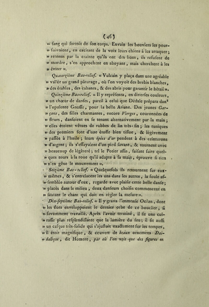 « fang qui fottoit de ion corps. Envaîn les bouviers les pour- n fui voient, en excitant de la voix leurs chiens à les attaquer; » retenus par la crainte qu’ils ont des lions , ils refufent de M mordre, s’en approchent en aboyant, mais cherchent à les M éviter ». Quatorzième Bas-relief. « Vulcain y plaça dans une agréable » vallée un grand pâturage , où l’on voyoit des brebis blanches, » des étables , des cabanes, & des abris pour garantir le bétail». Quinzième Bas-relief, ci II y repréfenta, en diverfes couleurs, n un chœur de danfes, pareil à celui que Dédale prépara dan* » l’opulente Gnoffe , pour la belle Ariane. Des jeunes Gar- » çons , des filles charmantes , encore Vierges , couronnées de 9) fleurs, danfoient en fe tenant alternativement par la main ; «elles étoient vêtues de robbes de lin très-fin; les tuniques M des premiers font d’une étoffe bien tiffue , & légèrement >» paffée à l’huile ; leurs épées d’or pendent à des ceinturons » d’argent ; ils s’effayaient d’un pied favant, & tournent avec » beaucoup de légèreré ; tel le Potier alTis, faifant faire quel- >» ques tours à la roue qu’il adapte à fa main , éprouve fi rien *■» n’en gêne le mouvement », « Seizième Bas - relief «Quelquefois ils retournent fur eux- »’mêmes , & s’entrelacent les uns dans les autres , la foule af- M-femblée autour d’eux , regarde avec plaifir cette belle danfe ; » placés dans le milieu , deux danfeurs çhoifis commencent en » fautant le chant qui doit en régler la mefure ».  Dix-feptième Bas-relief. « Il y grava l’immenfe Océan , dont 1) les flots ehvéloppoient le dernier orbe de ce bouclier , fi 'm favamment travaillé. Après l’avoir terminé , il fit une cui- 9» raffe plus refplendiffante que la lumière du feu; il fit auflî 9» un cafque très-folide qui s’ajuftoit'èxaélement fur les tempes , w il étoit magnifique , & couvert de beaux orneméns Dai- w daüque , dit Homere , par oh l’on voit que des figures en