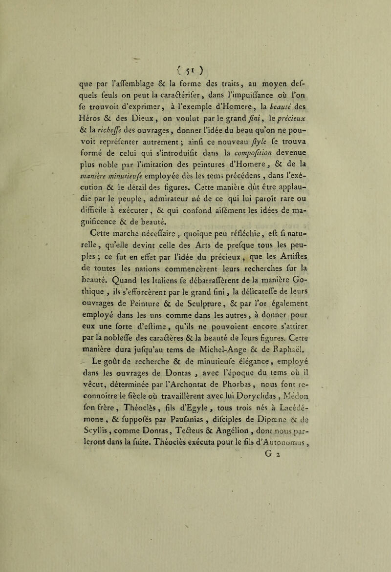 ( 5‘ ) que par l’afTemblage & la forme des traits, au moyen def- quels feuls on peut la caraftérifer, dans l’impulfTance où l’on fe trouvoit d’exprimer, à l’exemple d’Homere, la beauté des Héros & des Dieux, on voulut par le grand , \e précieux &L la richejfe des ouvrages, donner l’idée du beau qu’on ne pou- voir repréicnter autrement ; ainfi ce nouveau ftyle fe trouva formé de celui qui s’introduifit dans la compofition devenue plus noble par l’imitation des peintures d’Homere, & de la manière minutieufe employée dès les tems précédens , dans l’exé- cution & le détail des figures. Cette manièie dût être applau- die par le peuple, admirateur né de ce qui lui paroît rare ou difficile à exécuter, & qui confond aifément les idées de ma- gnificence & de beauté. Cette marche néceffaire quoique peu réfléchie, eft finatu- relle , qu’elle devint celle des Arts de prefque tous les peu- ples ; ce fut en effet par l’idée du précieux, que les Artifles de toutes les nations commencèrent leurs recherches fur la beauté. Quand les Italiens fe débarraffèrent de la manière Go- thique , ils s’efforcèrent par le grand fini, la déltcateflTe de leurs ouvrages de Peinture & de Sculpture, & par l’or également employé dans les uns comme dans les autres, à donner pour eux une forte d’eftime, qu’ils ne pouvoient encore s’attirer par la nobleffe des caraélères & la beauté de leurs figures. Cette manière dura jufqu’au tems de Michel-Ange & de Raphaël. . Le goût de recherche & de minutieufe élégance, employé dans les ouvrages de Dontas , avec l’époque du tems où il vécut, déterminée par l’Archontat de Phorbas, nous font re- Gonnoître le fiècle où travaillèrent avec lui Doryclidas , Médon fon frère, Théoclès , fils d’Egyle , tous trois nés à Lacédé- mone , & fuppofés par Paufanias , difciples de Dipœne & de Scyllis, comme Dontas, Teéleüs & Angéliori , dont nous par- lerons dans la fuite. Théoclès exécuta pour le fils d’Autoiiomus, G 2