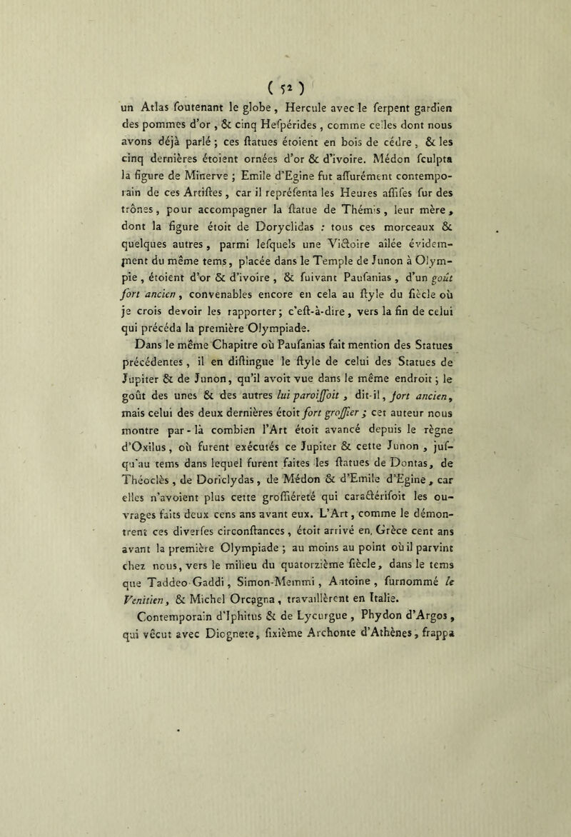 ( 5* ) un Atlas foutenant le globe , Hercule avec le ferpent gardien des pommes d’or , & cinq Helpérides , comme celles dont nous avons déjà parlé ; ces ftatues étoient en bois de cèdre, & les cinq dernières étoient ornées d’or & d’ivoire. Médon fculpta la figure de Minerve ; Emile d’Egine fut affurément contempo- rain de ces Artiftes , car il repréfenta les Heures affifes fur des trônes, pour accompagner la ftatue de Thémis, leur mère, dont la figure étoit de Doryclidas ; tous ces morceaux & quelques autres, parmi lefqueîs une Vicloire ailée évidem- jnent du même temj, placée dans le Temple de Junon à Olym- pie , étoient d’or Sc d’ivoire , & fuivant Paufanias , d’un goût jon ancien, convenables encore en cela au ftyle du fiècle où je crois devoir les rapporter; c’eft-à-dire, vers la fin de celui qui précéda la première Olympiade. Dans le même Chapitre où Paufanias fait mention des Statues précédentes , il en diftingue le ftyle de celui des Statues de Jupiter & de Junon, qu’il avoit vue dans le même endroit ; le goût des unes & des autres lui paroijfoit , dit-il, ancien y mais celui des deux dernières éto\t fort grojjler ; cet auteur nous montre par - là combien l’Art étoit avancé depuis le règne d’Oxilus, où furent exécutés ce Jupiter & cette Junon , juf- qu’au tems dans lequel furent faites les ftatues de Dontas, de Théoclès , de Doriclydas, de Médon & d’Emile d’Egine , car elles n’avoient plus cette groflâéreté qui caraâérifoit les ou- vrages faits deux cens ans avant eux. L’Art, comme le démon- trent ces diverfes circonftances , étoit arrivé en, Grèce cent ans avant la première Olympiade ; au moins au point où il parvint chez nous, vers le milieu du quatorzième fiècle, dans le tems que Taddeo Gaddi, Simon-Memmi , Antoine, furnommé le Vénitien y & Michel Orcpgna , travaillèrent en Italie. Contemporain d'Iphitus & de Lycurgue , Phydon d’Argos , qui vécut avec Diognete, fixième Archonte d’Athènes, frappa