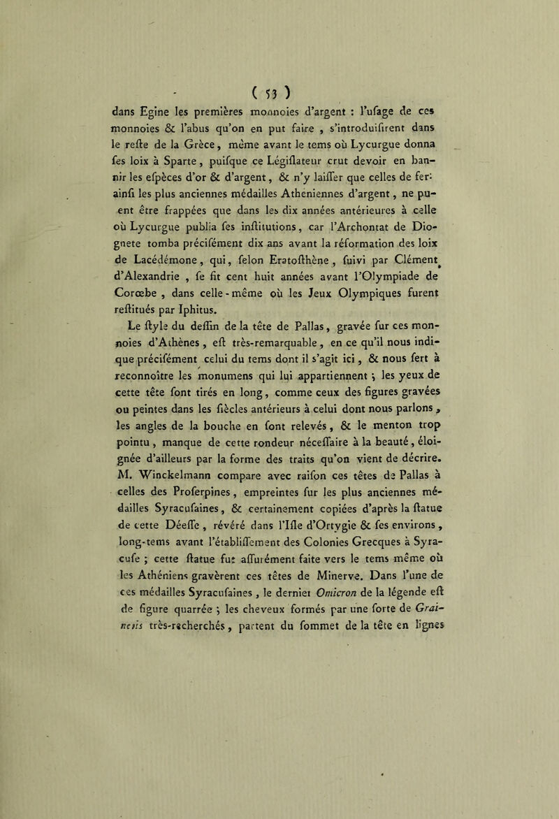 dans Egine les premières monnoies d’argent ; l’ufage de ces monnoies & l’abus qu’on en put faire , s’introduifirent dans le refte de la Grèce, même avant le tems où Lycurgue donna fes loix à Sparte, puifque ce Légiflateur crut devoir en ban- nir les efpèces d’or & d’argent, & n’y laiffer que celles de fer: ainfi les plus anciennes médailles Athéniennes d’argent, ne pu- ent être frappées que dans les dix années antérieures à celle où Lycurgue publia fes inftitutions, car l’Archontat de Dio- gnete tomba précifément dix ans avant la réformation des loix de Lacédémone, qui, félon Eratofthène , fuivi par Clément^ d’Alexandrie , fe fit cent huit années avant l’Olympiade de Corœbe , dans celle - même où les Jeux Olympiques furent reftitués par Iphitus. Le ftyle du deffin de la tête de Pallas, gravée fur ces mon- noies d’Athènes , eft très-remarquable , en ce qu’il nous indi- que précifément celui du tems dont il s’agit ici, & nous fert à reconnoître les monumens qui lui appartiennent ^ les yeux de cette tête font tirés en long, comme ceux des figures gravées ou peintes dans les fiècles antérieurs à celui dont nous parlons, les angles de la bouche en font relevés, & le menton trop pointu , manque de cette rondeur néceflaire à la beauté, éloi- gnée d’ailleurs par la forme des traits qu’on vient de décrire. M. Winckelmann compare avec raifon ces têtes de Pallas à celles des Proferpines, empreintes fur les plus anciennes mé- dailles Syracufaines, & certainement copiées d’après la ftatue de cette DéelTe , révéré dans l’Ifle d’Ortygie & fes environs , long-tems avant l’établiffement des Colonies Grecques à Syra- cufe ; cette ftatue fut affurément faite vers le tems même où les Athéniens gravèrent ces têtes de Minerve. Dans l’une de ces médailles Syracufaines , le derniei Omicron de la légende eft de figure quarrée les cheveux formés par une forte de Grai~ neiïs très-r«cherchés, partent du fommet de la tête en lignes