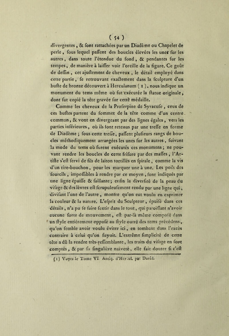 ( $4 ) (divergentes, & font rattachées par un Diadème ou Chapelet de perle , fous lequel paflent des boucles élevées les unes fur les autres, dans toute l’étendue du fond , & pendantes fur les tempes, de manière à laiffer voir l’oreille de la figure. Ce goût de deffin , cet ajuftement de cheveux , le détail employé dans cette partie, fe retrouvant exaélement dans la fculpture d’un bufte de bronze découvert à Herculanum ( i /, nous indique un monument du tems même où fut‘exécutée la flatue originale, dont fut copié la tête gravée fur cettè médaille. Comme les cheveux de la Proferpine de Syracufe , ceux de ces bulles partent du fommet delà tête comme d’un centre- commun, & vont en divergeant par des lignes égales , vers les parties inférieures , où ils font retenus par une treffe en forme de Diadème ; fous cette trene, paffent plufieurs rangs de bou- cles méthodiquement arrangées les unes fur les autres , fuivant la mode du tems où furent exécutés ces monumens ; ne pou- vant rendre les boucles de cette frifure par des maffes , l’Ar- tifle s’eft fervi de fils de laiton tortillés en fpirale , comme la vis d’un tire-bouchon, pour les marquer une à une. Les poils, des fourcils , impoflibles à rendre par ce moyen , font indiqués par une ligne épaiffe defaillante; enfin la diverfité de la peau du vifage & des lèvres eft fcrupuleufement rendu par une ligne qui, divifant l’une de l’autre , montre qu’on eut voulu en exprimer la couleur & la nature. L’efprit du Sculpteur , épuifé dans ces détails , n’a pu fe faire fentir dans le tout, qui paroiffant n’avoir aucune forte de mouvement, efl par-là même compolé dans ' un flyle entièrement oppofé au fiyle outré des tems précédens, qu’on femble avoir voulu éviter ici, en tombant dans l’excès contraire à celui qu’on fuyoit. L’extrême fimplicité de cette tête a dû la rendre très-reffemblante, les traits du vifage en font comptés, & par fa fingulière naïveté, elle fait douter fi c’eft ^i) Voyez le Tome VI Antiq. d’Her^ul. par David.