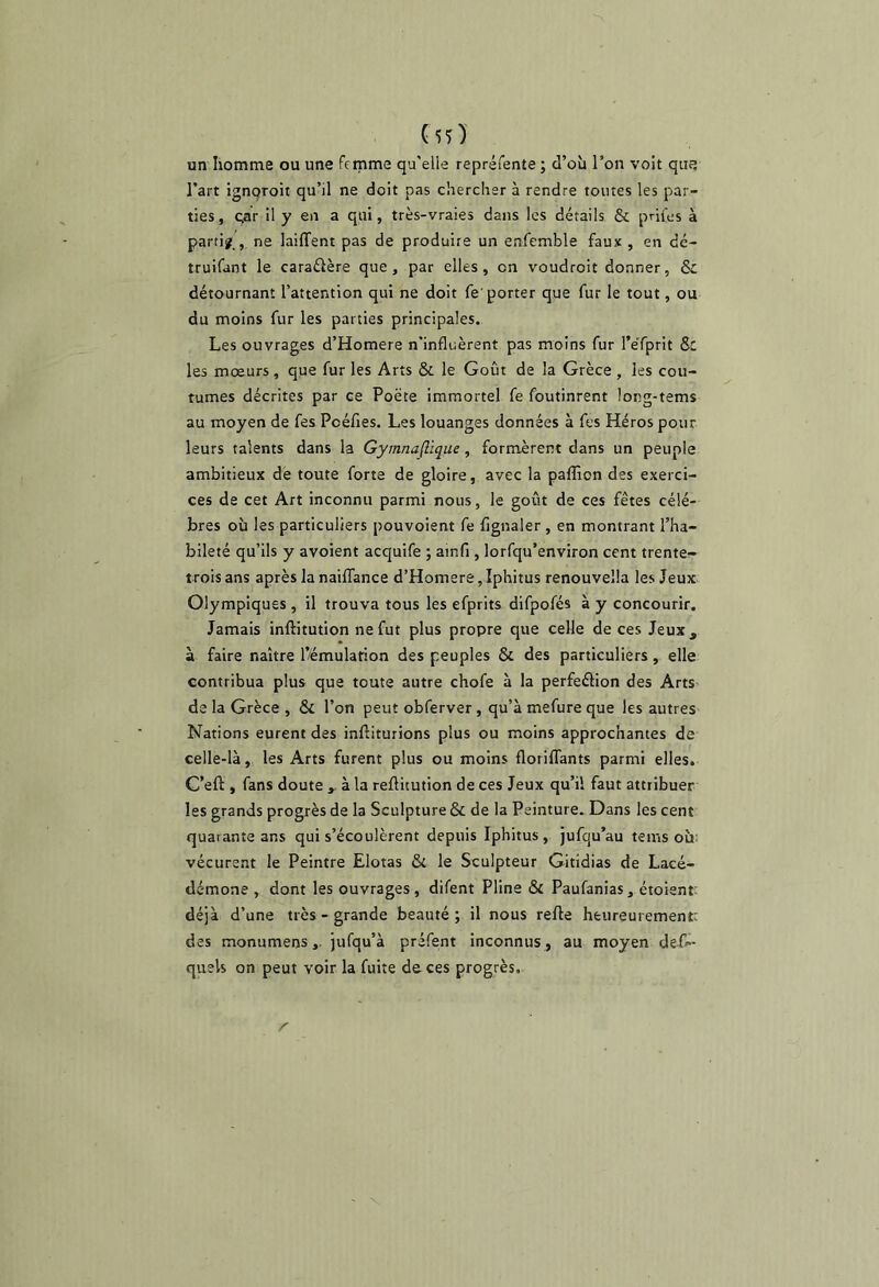 un homme ou une femme qu'elle repréfente ; d’où l’on volt que l’art ignqroit qu’il ne doit pas chercher à rendre toutes les par- ties , çar il y en a qui, très-vraies dans les détails & prifes à parti?., ne laiffent pas de produire un enfemble faux , en dé- truifant le caraéière que, par elles, on voudroit donner, & détournant l’attention qui ne doit fe'porter que fur le tout, ou du moins fur les parties principales. Les ouvrages d’Homere n'influèrent pas moins fur l’e'fprit 5c les moeurs , que fur les Arts & le Goût de la Grèce , les cou- tumes décrites par ce Poète immortel fe foutinrent long-tems au moyen de fes Poéfies. Les louanges données à fes Héros pour leurs talents dans la Gymna(lique, formèrent dans un peuple ambitieux de toute forte de gloire, avec la paffion des exerci- ces de cet Art inconnu parmi nous, le goût de ces fêtes célé- brés où les particuliers pouvoient fe fignaler , en montrant l’ha- bileté qu’ils y avoient acquife ; ainfi, lorfqu’environ cent trente- trois ans après la nailTance d’Homere,Iphitus renouvella les Jeux; Olympiques , il trouva tous les efprits difpofés à y concourir. Jamais inftitution ne fut plus propre que celle de ces Jeux, à faire naître l’/émularion des peuples & des particuliers, elle contribua plus que toute autre chofe à la perfeélion des Arts de la Grèce , & l’on peut obferver, qu’à mefure que les autres Nations eurent des inftiturions plus ou moins approchantes de celle-là, les Arts furent plus ou moins floriflfants parmi elles. G’eft , fans doute à la reftitution de ces Jeux qu’il faut attribuer les grands progrès de la Sculpture & de la Peinture. Dans les cent quarante ans qui s’écoulèrent depuis Iphitus, jufqu’au tems où; vécurent le Peintre Elotas & le Sculpteur Gitidias de Lacé- démone , dont les ouvrages, difent Pline & Paufanias, étoient: déjà d’une très-grande beauté; il nous refte heureurementc des monumens,. jufqu’à préfent inconnus , au moyen defl- quels on peut voir la fuite do ces progrès.