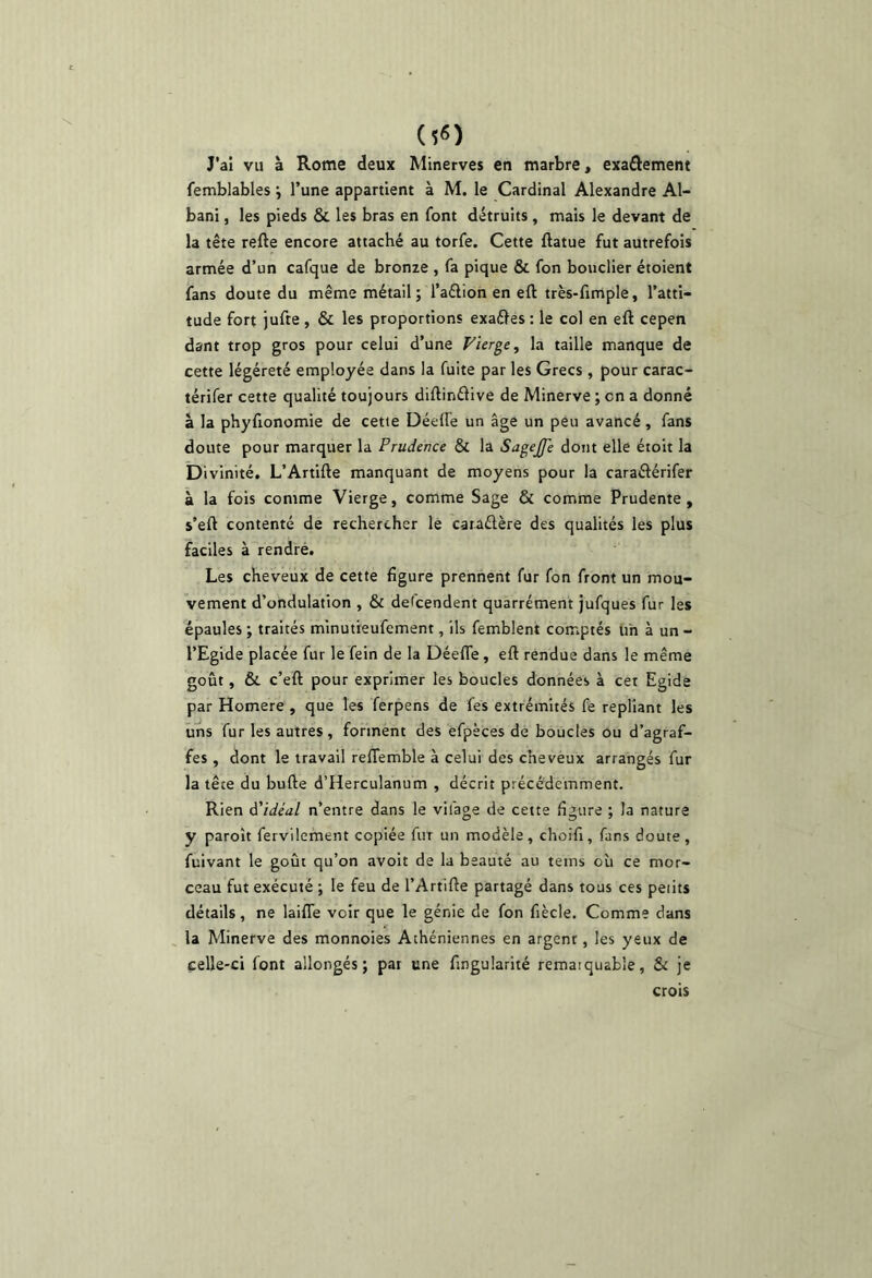 J’ai vu à Rome deux Minerves en marbre, exa£lement femblables j l’une appartient à M, le Cardinal Alexandre Al- bani, les pieds & les bras en font détruits , mais le devant de la tête refte encore attaché au torfe. Cette ftatue fut autrefois armée d’un cafque de bronze , fa pique & fon bouclier étoient fans doute du même métail ; l’adlion en eft très-fimple, l’atti- tude fort jufte , & les proportions exaéles : le col en eft cepen dant trop gros pour celui d’une Vierge^ la taille manque de cette légèreté employée dans la fuite par les Grecs , pour carac- térifer cette qualité toujours diftinâlve de Minerve ; en a donné à la phyfionomie de cette Déefte un âge un peu avancé, fans doute pour marquer la Prudence & la SageJJe dont elle étoit la Di vinité. L’Artifte manquant de moyens pour la caraftérifer à la fois comme Vierge, comme Sage & comme Prudente, s’eft contenté de rechercher le caraétère des qualités les plus faciles à rendré. Les cheveux de cette figure prennent fur fon front un mou- vement d’ondulation , & delcendent quarrément jufques fur les épaules ; traités minutieufement, ils femblent comptés un à un - l’Egide placée fur le fein de la DéefTe, eft rendue dans le même goût, & c’eft pour exprimer les boucles données à cet Egide par Homere , que les ferpens de fes extrémités fe repliant les uns fur les autres, forment des efpeces de boucles ou d’agraf- fes , dont le travail reffemble à celui des cheveux arrangés fur la tête du bufte d’Herculanum , décrit précédemment. Rien d'idéal n’entre dans le vifage de cette figure ; la nature y paroît fervilement copiée fur un modèle, choifi, fans doute, fuivant le goût qu’on avoit de la beauté au teins où ce mor- ceau fut exécuté ; le feu de l’Artifte partagé dans tous ces peiits détails, ne laifle voir que le génie de fon fiècle. Comme dans la Minerve des monnoies Athéniennes en argent, les yeux de celle-ci font allongés; pat une fingularité remarquable, & je crois