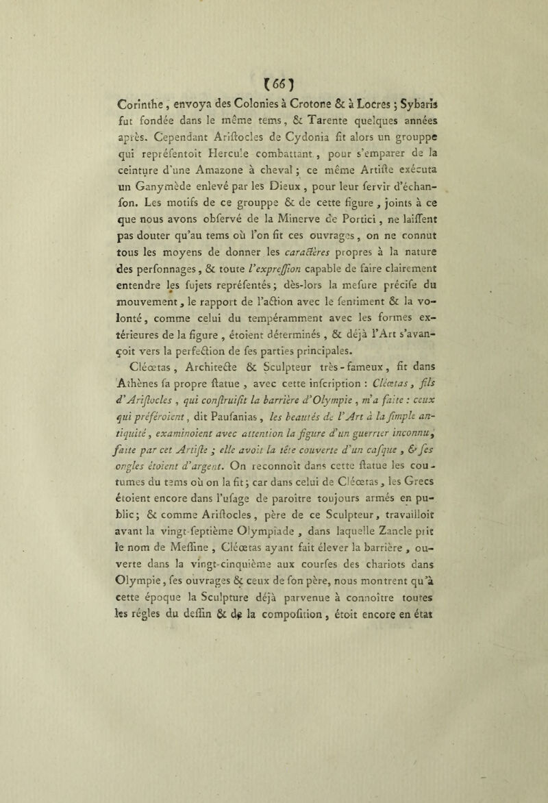 (««1 Corintlie j envoya des Colonies à Crotone & à Locres ; Sybarïs fut fondée dans le même tems, St Tarente quelques années après. Cependant Arlftocles de Cydonia fit alors un grouppe qui repréfentoit Hercule combattant,, pour s’emparer de la ceinture d'une Amazone à cheval ; ce même Artifte exécuta un Ganymède enlevé par les Dieux , pour leur fervir d’échan- fon. Les motifs de ce grouppe & de cette figure , joints à ce que nous avons obfervé de la Minerve ce Portici, ne laiffent pas douter qu’au tems où Ton fit ces ouvrages, on ne connut tous les moyens de donner les caraElcres propres à la nature des perfonnages, & toute l’exprejjîon capable de faire clairement entendre les fujets repréfentés; dès-lors la mefure précife du mouvement, le rapport de l’aftion avec le fentiment & la vo- lonté, comme celui du tempéramment avec les formes ex- térieures de la figure , étoient déterminés, & déjà l’Art s’avan- çoit vers la perfection de fes parties principales. Cléœtas , ArchiteCle & Sculpteur très-fameux, fit dans Athènes fa propre ftatue , avec cette infcription : Cléœtas, fils d'Ariflücles , qui conflruifit la barrière d’Olympie , ma faite : ceux qui préféraient, dit Paufanias, les beautés de CArt à la firnph an- tiquité, examinaient avec attentian la figure d’un guerrier inconnu^ faite par cet Artifle ; elle avait la tête cauverte d'un cafique , & fes ongles étaient d’argent. On reconnoît dans cette ftatue les cou- tumes du tems où on la fit; car dans celui de Cléœtas, les Grecs étoient encore dans l’ufage de paroître toujours armés en pu- blic; & comme Arifiocles, père de ce Sculpteur, travailloit avant la vingt feptième Olympiade , dans laquelle Zancle prit le nom de Meffine , Cléœtas ayant fait élever la barrière , ou- verte dans la vingt-cinquième aux courfes des chariots dans Olympie, fes ouvrages & ceux de fon père, nous montrent qu’à cette époque la Sculpture déjà parvenue à connoître toutes les régies du dsflin & d^ la compofition, étoit encore en état