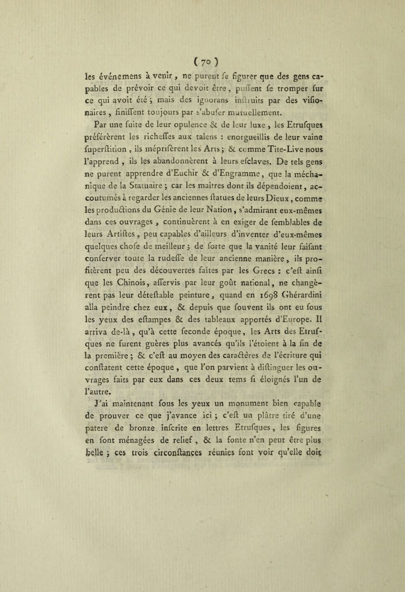 ( 7° ) les événemens à venir , ne purent fe figurer que des gens ca- pables de prévoir ce qui devoir être, puiTent fe tromper fur ce qui avoit été ; mais des ignorans inftiuits par des vlfio- naires , finiffent toujours par s’abufer nutuellement. Par une fuite de leur opulence & de leur luxe , les Etrufques préférèrent les rlcheffes aux talens : enorgueillis de leur vaine fuperftition , ils mépnfèrent les Arts ; & ccmme Tite-Live nous l’apprend , ils les abandonnèrent à leurs efclaves. De tels gens ne purent apprendre d’Euchir & d’Engramme, que la mécha- nique de la Statuaire ; car les maîtres dont ils dépendoient, ac- coutumés i regarder les anciennes flatues de leurs Dieux, comme lesproduélions du Génie de leur Nation, s’admirant eux-mêmes dans ces ouvrages , continuèrent à en exiger de femblables de leurs Artiftes , peu capables d’ailleurs d’inventer d’eux-mêmes quelques chofe de meilleur j de foite que la vanité leur faifant conferver toute la rudeffe de leur ancienne manière, ils pro- fitèrent peu des découvertes faites par les Grecs ; c’efl ainfi que les Chinois, affervis par leur goût national, ne changè- rent pas leur déteftable peinture, quand en 1698 Ghérardini alla peindre chez eux, & depuis que fouvent ils ont eu fous les yeux des eftampes & des tableaux apportés d’Europe. Il arriva de-là, qu’à cette fécondé époque, les Arts des Etruf- ques ne furent guères plus avancés qu’ils l’étoient à la fin de la première ; & c’eft au moyen des caraftêres de l’écriture qui conftatent cette époque , que l’on parvient à diftinguer les ou- vrages faits par eux dans ces deux tems fi éloignés l’un de l’autre. J’ai maintenant fous les yeux un monument bien capable de prouver ce que j’avance ici ; c’efl: un plâtre tiré d’une patere de bronze infcrite en lettres Etrufques, les figures en font ménagées de relief , & la fonte n’en peut être plus belle j ces trois circonflances réunies font voir qu’elle doit.