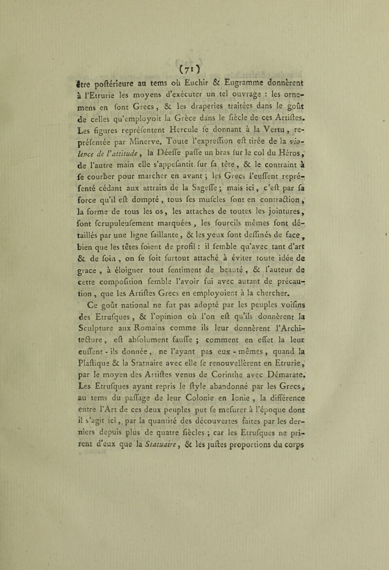 être poftérîeufe au tems oii Euchir & Eugramme donnèrent à l’Etrurie les moyens d’exécuter un tel ouvrage : les orne- mens en font Grecs , &. les draperies traitées dans le goût de celles qu’employoit la Grèce dans le fiècle de ces Artiftes. Les figures repréfentent Hercule fe donnant à la Vertu, re- préfentée par Minerve. Toute l’expreflion efi tirée de la vio- Uvce de l’attitude, la Déeffe paffe un bras fur le col du Héros ^ de l’autre main elle s’appefantit fur fa tête, & le contraint à fe courber pour marcher en avant j les Grecs l’eulTent repré- fenté cédant aux attraits de la SagefTe ; mais ici, c’eft par fa force qu’il éft dompté , tous fes mufcles font en contraélion , la forme de tous les os, les attaches de toutes les jointures, font fcrupuleufement marquées , les fourcils mêmes font dé- taillés par une ligne faillante , & les yeux font deffinés de face, bien que les têtes foient de profil : il femble qu’avec tant d’art & de foin , on fe foit furtout attaché à éviter toute idée de grâce , à éloigner tout fentiment de beauté , & l’auteur de cette compofition femble l’avoir fui avec autant de précau- tion , que les Artiftes Grecs en employoient à la chercher. Ce goût national ne fut pas adopté par les peuples voifins des Etrufques , & l’opinion où l’on eft qu’ils donnèrent la Sculpture aux Romains comme ils leur donnèrent l’Archi- tefture, eft abfolument fauffe ; comment en effet la leur euffent - ils donnée , ne l’ayant pas eux - mêmes, quand la Plaftlque & la Statuaire avec elle fe renouvellèrent en Etrurie, par le moyen des Artiftes venus de Corinthe avec Démarate.’ Les Etrufques ayant repris le ftyle abandonné par les Grecs, au tems du paftage de leur Colonie en Ionie , la différence entre l’Art de ces deux peuples put fe mefurer à l’époque dont il s’agit ici, par la quantité des découvertes faites par les der- niers depuis plus de quatre fiècles ; car les Etrufques ne pri- rent d’eux que la Statuaire, & les juftes proportions du corps