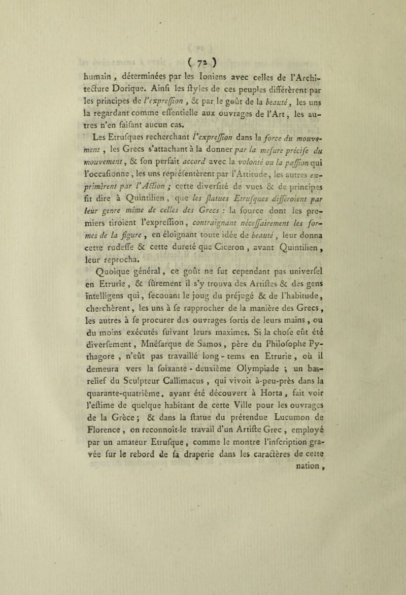 humain, déterminées par les Ioniens avec celles de l’Afchl- teclure Dorique. Ainfi les ftyles de ces peuples différèrent par les principes de l’cxpreUion , par le goût de la beauté, les uns la regardant comme effentielle aux ouvrages de l’Art, les au- tres n’en faifant aucun cas. Les Etrufques recherchant Vexprejfion dans \z force du mouv»- ment , les Grecs s’attachant à la donner par la mefure précife du mouvement, & fon perfait accord avec la volonté ou la pajfon qui l’occafionne , les uns repréfentèrent par l’Attitude, les autres ex~ primèrent par VAElion ; cette diverfité de vues & de principes fit dire à Quintilien , que les Jlatues Etrufques différoient par leur ^enre même de celles des Grecs : la fource dont les pre- miers tiroient l’expreffion, contraignant nécejfairement les for- mes de la figure , en éloignant toute idée de beauté, leur donna cette rudeffe & cette dureté que Cicéron , avant Quintilien, leur reprocha. Quoique général, ce goût ne fut cependant pas univerfel en Etrurie , & fûrement il s’y trouva des Artiftes & des gens intelligens qui, fecouant le joug du préjugé & de l’habitude, cherchèrent, les uns à fe rapprocher de la manière des Grecs , les autres à fe procurer des ouvrages fortis de leurs mains , ou du moins exécutés fuivant leurs maximes. Si la choie eût été diverfement, Mnéfarque de Samos, père du Philofophe Py- thagore , n’eût pas travaillé long - tems en Etrurie , où il demeura vers la foixante - deuxième Olympiade \ un bas- relief du Sculpteur Callimacus , qui vivoit à-peu-près dans la quarante-quatrième, ayant été découvert à Horta, fait voir l’effime de quelque habitant de cette 'Ville pour les ouvrages de la Grèce ; & dans la ftatue du prétendue Lucumon de Florence , on reconnoît le travail d’un Artifte Grec , employé par un amateur Etrufque, comme le montre l’infeription gra- vée fur le rebord de fa draperie dans les caractères de cette nation,