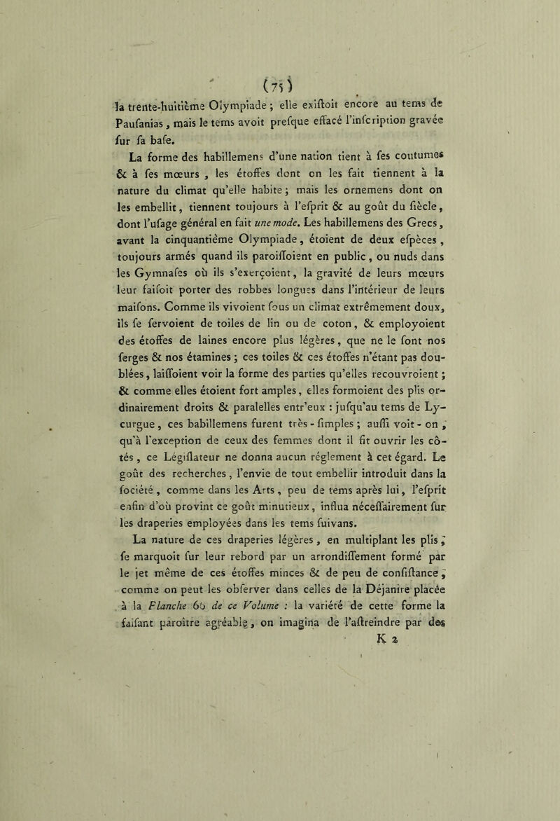 îa trente-huitlèms Olympiade ; elle exlftoii encore au teins de Paufanias , mais le tems avoit prefque effacé l’infcription gravée fur fa bafe. La forme des habillemens d’une nation tient à fes coutume* & à fes mœurs , les étoffes dont on les fait tiennent à la nature du climat qu’elle habite ; mais les ornemens dont on les embellit, tiennent toujours à l’efprit & au goût du fiècle, dont l’ufage général en fait une mode. Les habillemens des Grecs, avant la cinquantième Olympiade, étoient de deux efpèces , toujours armés quand ils paroiffoient en public , ou nuds dans les Gymnafes oh ils s’exerçoient, la gravité de leurs mœurs leur faifoit porter des robbes longues dans l’intérieur de leurs maifons. Comme ils vivoient fous un climat extrêmement doux, ils fe fervoient de toiles de lin ou de coton, & employoient des étoffes de laines encore plus légères, que ne le font nos ferges & nos étamines ; ces toiles & ces étoffes n’étant pas dou- blées , laiffoient voir la forme des parties qu’elles recouvroient ; & comme elles étoient fort amples, elles formoient des plis or- dinairement droits & paralelles entr’eux : jufqu’au tems de Ly- curgue , ces habillemens furent très - fimples ; auffi voit - on , qu’à l'exception de ceux des femmes dont il fit ouvrir les cô- tés , ce Légillateur ne donna aucun réglement à cet égard. Le goût des recherches , l’envie de tout embellir introduit dans la fociété , comme dans les Arts , peu de tems après lui, l’efprit enfin d’où provint ce goût minutieux, influa néceffairement fur les draperies employées dans les tems fuivans. La nature de ces draperies légères, en multiplant les plis i fe marquoit fur leur rebord par un arrondilTement formé par le jet même de ces étoffes minces & de peu de confiffance ^ comme on peut les obferver dans celles de la Déjanire placée à la Flanche 6o de ce Volume : la variété de cette forme la faifant paroitre agréablg, on imagina de l’aftreindre par dos K a I