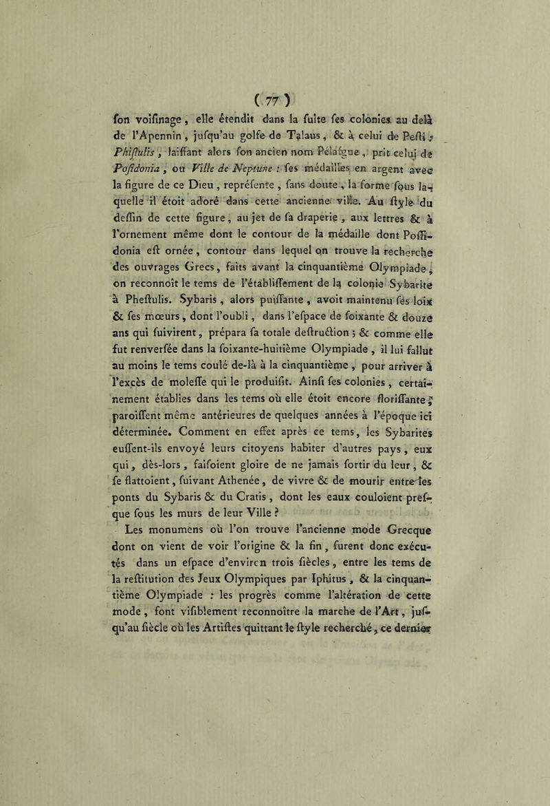 fon voifinage, elle étendit dan* la fuite fes colonies, au delà de l’Apennin , jufqu’au golfe da Tîilaos, & à, celui de Pcflj.? Phïjbilis , laiffant alors fon ancien nom Pélafgae, prit celui da Pofîdoma, ou Ville de Nep-turje ; fes médailles, en argent avee la figure de ce Dieu , repréfenîe , fans doute , la forme fous la^ quelle ri étoit adoré dans cette ancienne^' yiWe. Au ftjfle du deffin de cette figure, au jet de fa draperie , aux lettres & à l'ornement même dont le contour de la médaille dont Poffi- donia eft ornée, contour dans lequel qn trouve la rechoFche des ouvrages Grecs, faits avant la cinquantième Olympiade j on reconnoît le tems de rétabliffement de Iq colopia Sybarite à Pheftulis. Sybaris , alors puiflante , avoit maintenu fës loi* & fes mœurs, dont l’oubli, dans l’efpace de foixante & douze ans qui fuivirent, prépara fa totale deftruélion 5 & comme elle fut renverfée dans la foixante-huitième Olympiade , il lui fallut au moins le tems coulé de-là à la cinquantiènie , pour arriver à l’excès de moleffe qui le produifit. Ainfi fes colonies, certair nement établies dans les tems où elle étoit encore florifîante j paroiflent même antérieures de quelques années à l’époque ici déterminée. Comment en effet après ce tems, les Sybarites euffent-ils envoyé leurs citoyens habiter d’autres pays , eux qui, dès-lors, faifoient gloire de ne jamais fortir du leur, & fe flattoient, fuivant Atbenée, de vivre & de mourir entraxes ponts du Sybaris & du Gratis , dont les eaux couloient pref- que fous les murs de leur Ville ? Les monumens où l’on trouve l’ancienne mode Grecque dont on vient de voir l’origine & la fin, furent donc exécu- tés dans un efpace d’en vire n trois fiècles, entre les tems de la reftitution des Jeux Olympiques par Iphitus , & la cinquan- tième Olympiade .* les progrès comme l’altération de cette mode , font vifibîement reconnoître la marche de l’Art, jus- qu’au fiècle où les Artiftes quittant le fty le recherché , ce deroieir