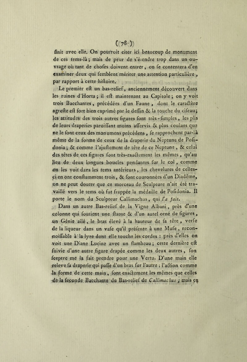 ( 7^0' finit avec elle. On pourroit citer ici beaucoup de monument de ces tems-là ; mais de peur de s’étendre trop dans un ou- vrage où tant de chofes doivent entrer, on fe contentera d’en examiner deux qui femblent mériter une attention particulière , par rapport à cette hiftoire. t Le premier eft un bas-relief, anciennement découvert dans les ruines d'Horta ; il eft maintenant au Capitole ; on y voit trois Bacchantes , précédées d’un Faune , dont le caraélère agrefte eft fort bien exprimé par le deftîn & la touche du cifeau; les attitudes des trois autres figures font très-fimples, les plis de leurs draperies paroiftant moins affervls 6c plus coulans que ne le font ceux des monumens précédens, fe rapprochent par-là même de la forme de ceux de la draperie du Neptune de Pofi- donia ; & comme l’ajuftement de tête de ce Neptune , & celui des têtes de ces figuies font très-exaélement les mêmes , qu’au lieu de deux longues boucles pendantes fur le col , comme on les voit dans les tems antérieurs, les chevelures de celles- ci en ont çonftamment trois, & font couronnées d’un Diadème, on ne peut douter que ce morceau de Sculpture n’ait été tra- vaillé vers le tems où fut frappée la médaille de Pofidonia. Il porte le nom du Sculpteur Callimachus, qui l'a Jait. J Dans un autre Bas-relief de la Vigne Albani, près d’une colonne qui foutient une ftatue 6c d’un autel orné de figures , un Génie ailé, le bras élevé à la hauteur de fa tête , verfe de la liqueur dans un vafe qu’il préfente à une Mufe , recon- noilTable à'la lyre dont elle touche les cordes : près d’elles on •voit une Diane Lucine avec un flambeau ; cette dernière eft fuivie d’une autre figure drapée comme les deux autres , fon feeptre tne la fait prendre pour une Vertu. D’une main elle releve fa draperie qui paffe d’un bras fur l’autre ; l’aélion comme 4a forme de cette main, font exaétement les mêmes que celles dé 1» feoonde Bacchante du Bas-relief de Callimachus ; mais çf