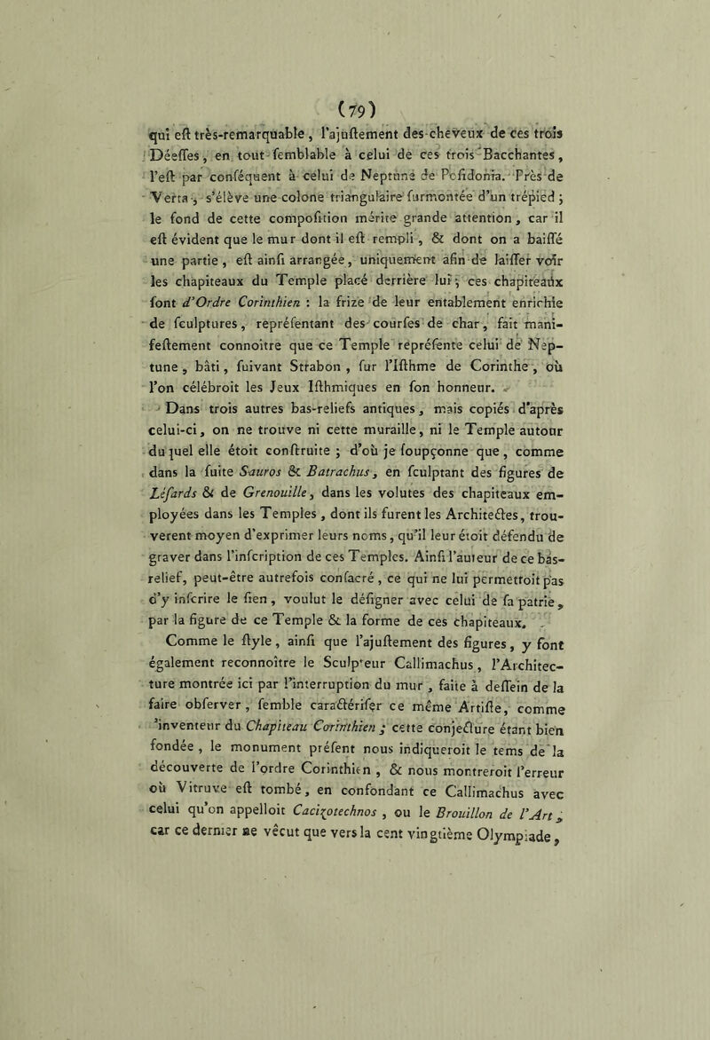 qui eft très-remarquable , l’ajuttement des-chéveux de ces trois ' Déeffes, en tout femblable à celui de ces trois-Bacchantes, l’eft par conféqaent à célui de Neptune de Pclîdoma.'‘Près de Verta-j s’élève une colone triangulaire furmontée d’iin trépied ; le fond de cette compofition mérite grande attention, car il eft évident que le mur dont il eft rempli , & dont on a baiffé une partie, eft ainfi arrangée, uniquemteiat afin de laififef vcdr les chapiteaux du Temple placé derrière’ luîv ces chapiréadx font d’Ordre Corinthien : la frizé 'de leur entablement enrichie ■de fculptures, repréfentant des-courfes'de char, fait fnahi- feftement connoître que ce Temple repréfente celui dé Nep- tune , bâti, fuivant Stfabon , fur l’Ifthme de Corinthe^, où l’on célébroit les Jeux Ifthmiques en fon honneur, v ' Dans trois autres bas-reliefs antiques, mais copiés d'après celui-ci, on ne trouve ni cette muraille, ni le Temple autour duquel elle étoit conftruite ; d’où je foupçonne que, comme t dans la fuite S-auros & Batrachus, en fculptant des figures de Léfards & de Grenouille, dans les volutes des chapiteaux em- ployées dans les Temples , dont ils furent les Architectes, trou- vèrent moyen d’exprimer leurs noms, qu’il leur étoit défendu 'de graver dans l’infcription de ces Temples. Ainfil’auieur de ce bis- relief, peut-être autrefois confacré , ce qui ne lui permettoit pas c’y infcrire le fien , voulut le défigner avec celui de fa patrie, par la figure de ce Temple & la forme de ces chapiteaux. ,, Comme le ftyle, ainft que l’ajuftement des figures, y font également reconnoître le Sculpteur Callimachus, l’Architec- ture montrée ici par l’interruption du mur , faite à deflein de la faire obferver, femble caraélérifer ce même Artifte, comme ’inventetir du Chapiteau Corinthien ; cette Conjèêlure étant bien fondée, le monument préfent nous indiqueroit le te ms de'la decouverte de 1 ordre Corinthien , & nous montreroit l’erreur où Vitruve eft tombé, en confondant ce Callimachus avec celui qu’on appelloit Caci^otechnos , ou le Brouillon de l’Art^ car ce dernier ae vécut que vers la cent vingtième Olympiade,