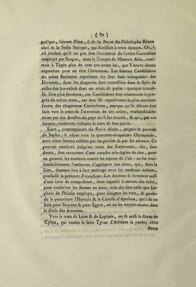 (So) .puîfquev fuivant 'Pline ,} -îl -fit la ftatue ’du Philofûphe Zenon chef de la Se£le Stoïque , 'qui flohlToit à cette époque. Or,rij eft évident qu’il ne put être l’inventeur de l’ordre Corinthien employé par Scopas , dans le Temple de Minerve Aléa , conf- truit à Tégée plus de cent ans avant lui, que Vitruve donna cependant pour en être l’inventeur. Les fameux Candélabres du palais Earberini repréfente fur leur bafe triangulaire des Divinités, dont les draperies font travaillées dans le ftyle de celles des bas-reliefs dont on vient de parler : quoique travail- lés bien plus finement, ces Candélabres font néanmoins à-peu- près du même tems , car leur fût lepréfentant la plus ancienne forme des chapiteaux Corinthiens , marque qu’ils durent être faits vers le tems de l’invention de cet ordre , vraifemblable- ment par des Artiftes .du pays où il fut trouvé , & qui, par ces formes , voulurent indiquer le nom de leur patrie. , Léon ,, contemporain du Poëre Alcée , peignit le portrait ^de Sapho ; il vécut vers la quarante-cinquième Olympiade, avec cette femme célèbre par fes poéfies & par fes amours. Ce .portrait confervé jufqu’au tems des Empereurs, dût, fans doute , être recouvert d’une couche très-légère de cire , pour en garantir les'Couleurs contre les injures de l’air: ce fut vrai- femblablement l’embarras d’appliquer ces cires, qui, dans la fuite, donnant lieu à leur mélange avec les couleurs mêmes, ^ produifit la peinture Encaujlique, Les Anciens fe fervoient aulli d’une forte de compofition ,'dans laquelle il entroit des rofes , pour conferver les ftatues en bois ; telle dut être celle que La- ,phaës de Phliafie employa, pour éloigner les vers., & garder de la pourriture l’Hercule & le ColofTe d’Apollon, qu’il-fit en bois pour Sicyone & pour Egyre, où on les voyoit encore dans le fiècle des Antonins. Vers le tems de Léon & de Laphaës, on fit aulîi la ftatue de Cylon, qui voulut fe faire Tyran d’Athènes fa patrie; cette iAatue