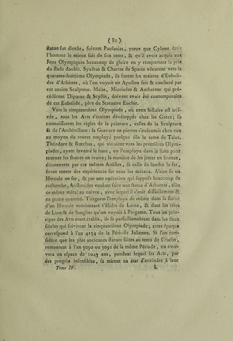 ftatue fut élevée, fuivant Paufanias, parce que Cylone étot rhomme le mieux fait de fon tems, & qu’il avoir acquis aux Jeux Olympiques beaucoup de gloire en y remportant le prix du ftade double. Syadras & Chartas de Sparte vécurent vers la quarante-huitième Olympiade , ils furent les maîtres d’Eubuli- des d’Athènes , où l’on voyoit un Apollon fait & coiifacré par cet ancien Sculpteur. Malas, Micciades & Antherme qui pré- cédèrent Dipœne & Scyllis, doivent avoir été contemporains de cet Eubulide, père du Statuaire Euchir. Vers la cinquantième Olympiade , où cette hiftoire eft arri- vée , tous les Arts s’étoient développés chez les Grecs ; ils connoiiToient les règles de la peinture , celles de la Sculpture & de l’Architeélure : la Gravure en pierres s’exécutoit chez eux au moyen du touret emp!o3'é prefque dès le tems de Talus. Théodore & Rœchus , qui vivoient vers les premières Olym- piades , ayant inventé le banc , on l’employa dans la fuite pour tourner les flatues en ivoire ; la manière de les jetter en bronze, découverte par ces mêmes Artiftes , & celle de fondre le fer, firent tenter des expériences fur tous les métaux. Alcon fit un Hercule en fer, & par une opération qui fuppofe beaucoup de recherche, Ariftonides voulant faire une ftatue d’Athamas , allia ce même métal au cuivre , avec lequel il s’unit difticilement Sc en petite quantité. Tifagoras l’employa de même dans la ftatue d’un Hercule combattant l’Hidre de Lerne, 6c dans les têtes de Liorr 6c de Sanglier qu’on voyoit à Pergame. Tous les prin- cipes des Arts étant établis, ils fe perfectionnèrent dans les deux fiècles qui fui^irent la cinquantième Olympiade; cette époque correfpond à l’an 4134 de la Période Julienne. Si l’on con- fidére que les plus anciennes ftatues faites au tems de Criafus , remontent à l’an 3090 ou 3091 de la même Période , on trou- vera un efpace de ' 1043 ans, pendant lequel les Arts, par des progrès infenfibles, fe mirent en état d’atteindre leur Tome IV, L