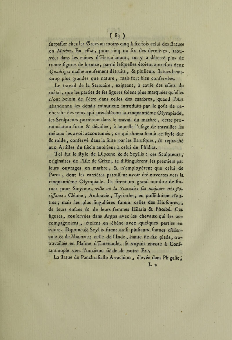 furpaiTer chez les Grecs au moins cinq à fix fois celui des ülaîucs en Marbre. En effet, pour cinq ou fix des derniè es , trou- vées dans les ruines d’HercuIanum, on y a déterré plus de trente figures de bronze, parmi lefquelles étoient autrefois deux Quadriges malheureufement détruits , & plufieurs fiatues beau- coup plus grandes que nature , mais foit bien confervées. Le travail de la Statuaire, exigeant, à caufe des effets du métal, que les parties de fes figures foient plus marquées qu’elles n’ont befoin de l’être dans celles des marbres, quand l’Art abandonna les détails minutieux introduits par le goût de re- cherche des teras qui précédèrent la cinquantième Olympiade, les Sculpteurs portèrent dans le travail du marbre , cette pro- jionciation forte & décidée , à laquelle l’ufage de travailler les métaux les avoit accoutumés ; ce qui donna lieu à ce flyle dur & roide , confervé dans la fuite par les Etrufques , & reproché aux Artiftes du fiècle antérieur à celui de Phidias. Tel fut le ftyle de Dipcene & de Scyllis : ces Sculpteurs ; originaires de l’Ifle de Crète , fe diftinguèrent les premiers par leurs ouvrages en marbre, & n’employèrent que celui de Paros , dont les carrières paroiffent avoir été ouvertes vers la cinquantième Olympiade. Ils firent un grand nombre de fta- tues pour Sicyone, ville oh la Statuaire fut toujours très flo- rijfante : Cléone , Ambracie, Tyrinthe, en poffédoient d’au- tres ; mais les plus fingulières furent celles des Diofcures,, de leurs enfans & de leurs femmes Hilaria & Phœbé. Ces figures, confervées dans Argos avec les chevaux qui les ac- compagnoient , étoient en ébéne avec quelques parties en ivoire. Dipœne & Scyllis firent auflî plufieurs ffatues d’Her- cule & de Minerve ; celle de l’Inde, haute de fix pieds, tra- travaillée en Piafme d’Emeraude , fe voyoit encoie à Conjf- tantinople vers l’onzième fiècle de notre Ere. La ftatue du Panchiafiafte Arrachion , élevée dans Phigalle » L Z I