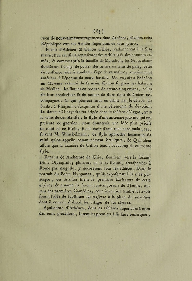 reçu de nouveaux encouragemens dans Athènes, dès-lors cette République eut des Artiftes fupérieurs en tous genres. Euchir d’Athènes & Gallon d’Elée, s’adonnèrent à la Sta- tuaire ; l’un réuffit à repréfenter des Athlètes & des hommes ar- més; & comme après la bataille de Marathon, les Grecs aban- donnèrent l’ufage de porter des armes en tems de paix, cette circonftance aide à conftater l’âge de ce maître , certainement antérieur à l’époque de cette bataille. On voyait à Phénéon un Mercure exécuté de fa main. Gallon fit pour les habitans de Meffine, les ftatues en bronze de trente-cinq enfans, celles de leur conduéleur & du joueur de flûte dont ils étoient ac- compagnés , & qui périrent tous en allant par le détroit de Sicile, à Rhégium , s’acquitter d’une cérémonie de dévotion. La ftatue d’Othryades fut érigée dans le théâtre d’Argos , vers le tems de cet Artifte : le flyle d’une ancienne gravure qui re- préfente ce guerrier, nous donneroit une idée plus précife de celui de ce fiècle , fi elle étoit d’une meilleure main ; car, fuivant M. Winckelmann , ce flyle approche beaucoup de celui qu’on appelle communément Etrufques, ôc Quintilien affure que la manière de Gallon tenoit beaucoup de ce même flyle. Bupalus & Antherme de Ghio, fleurirent vers la foixan- tième Olympiade ; plufieurs de leurs flatues, tranfportées à Rome par Augufle, y décorèrent tous fes édifices. Dans le portrait du Poète Hypponax , qu’ils expofèrent à la rifée pu- blique , ces Artifles firent la première Caricature de cette efpèce; & comme ils furent contemporains de Thefpis, au- teur des premières Gomédies, cette invention femble lui avoir fourni l’idée de fubflituer les mafques à la place du vermillon dont il couvrit d’abord les vifages de fes aéleurs. Apollodore d’Athènes , dont les tableaux fupérieurs à ceux des tems précédens , furent les premiers à fe faire remarquer,