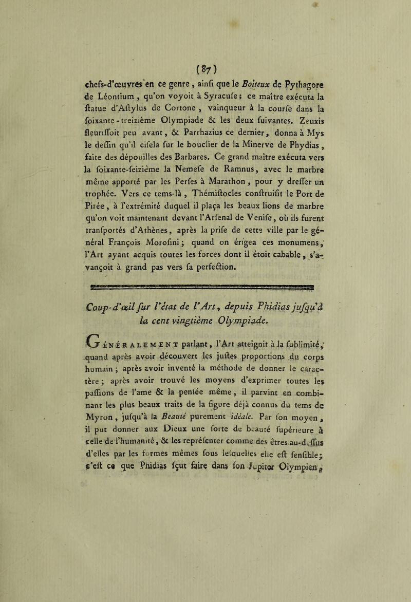 chefs-d’œuvres en ce genre, aînfi que le Boiteux de Pythagore de Léontium , qu’on voyoit à Syracufe $ ce maître exécuta la ftatue d’Aftylus de Cortone , vainqueur à la courfë dans la foixante-treizième Olympiade & les deux fuivantes, Zeuxis fleunflbit peu avant, ôc Parrhazius ce dernier, donna à Mys le deflin qu’il cifela fur le bouclier de la Minerve de Phydias, faite des dépouilles des Barbares. Ce grand maître exécuta vers la foixante-feizième la Nemefe de Ramnus, avec le marbre même apporté par les Perfes à Marathon , pour y dreffer ua trophée. Vers ce tems-là , Thémiftocles conftruifit le Port de Pilée, à l’extrémité duquel il plaça les beaux lions de marbre qu’on voit maintenant devant l’Arfenal de Venife, où ils furent tranfportés d’Athènes, après la prife de cette ville par le gé- néral François Morofmi ; quand on érigea ces monumens, l’Art ayant acquis toutes les forces dont il étoit cabable , s’ar vançoit à grand pas vers fa perfeélion. Coup-d'œil fur Vétat de V Art ^ depuis Phidias jufpfà la cent vingtième Olympiade, Cj ÉNÉ RALEMENT parlant, l’Art atteignit à la fublimité,' quand après avoir découvert les juiles proportions du corps humain; après avoir inventé la méthode de donner le carac- tère ; après avoir trouvé les moyens d’exprimer toutes les pafllons de l’ame & la penlée même, il parvint en combi- nant les plus beaux traits de la figure déjà connus du tems de Myron , jufqu’à la Beauté purement idéale. Par l'on moyen , il put donner aux Dieux une forte de beauté fupérieure à celle de l’humanité, & les repréfenter comme des êtres au-delTus d’elles par les formes mêmes fous lelquelies elle eft fenfiblej ç’eft c« que Pnidias fçut faire dans fon Jupiter Olympien g