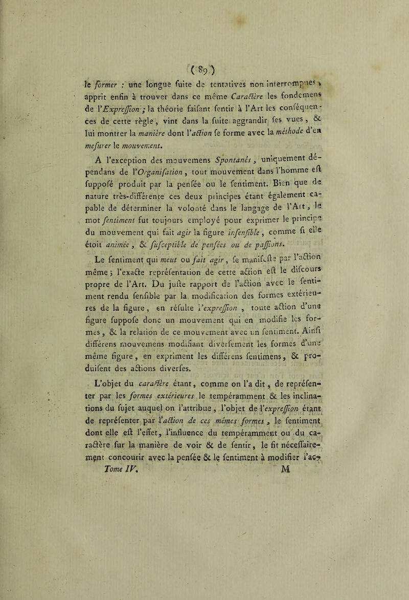 le former : une longue fuite de tentatives non interrompues ^ apprit enfin à trouver dans ce même Caraâère les fondemens de YExprcJfon théonc faifant fentir à l’Art les confequen- ces de cette règle, vint dans la fuite aggrandir fes vues , & lui montrer la manière dont XaEt'ion fe forme avec la méthode d en mefurer le mouvement. A l’exception des mouvemens Spontanés, uniquement de- pendans de VOrganifation , tout mouvement dans l’homme eft fuppofé produit par la penfée ou le fentiment. Bien que de nature très-différente ces deux principes étant également ca- pable de déterminer la volonté dans le langage de l’Ait, la mot fentiment fut toujours employé pour exprimer le principe du mouvement qui fait agir la figure ïnfenfible , comme fi elle étoil animée, & fufceptibîe de penfées ou de pajjîons. Le fentiment qui meut ou fait agir, fe manifefta par 1 aéfion, même j l’exaéfe repréfentation de cette aéîion eft le difcours propre de l’Art. Du jufte rapport de l’aélion avec le fenti- ment rendu fenfible par la modification des formes extérieu- res de la figure, en réfulte Vexprejfon , toute aftion d une figure fuppofe donc un mouvement qui en modifie les for- mes , ôi la relation de ce mouvement avec un fentiment. Ainfi différens mouvemens modi.^ant diverfement les formes d’une même figure, en expriment les différens fentimens, & pro- duifent des aélions diverfes. L’objet du caraH'ere étant, comme on l’a dit, de repréfen'^ ter par les formes extérieures le tempéramment & les inclina- tions du fujet auquel on l’attribue, l’objet à^Yexprejfion de repréfenter par YaEiion de ces mêmes formes , le fentiment dont elle eft l’effet, l’influence du tempéramment ou du ca- raétère fur la manière de voir & de fentir, le fit néceffaire- tnçiit concourir avec la penfée & le fentiment à modifier i’ac^*, Tome IV, M