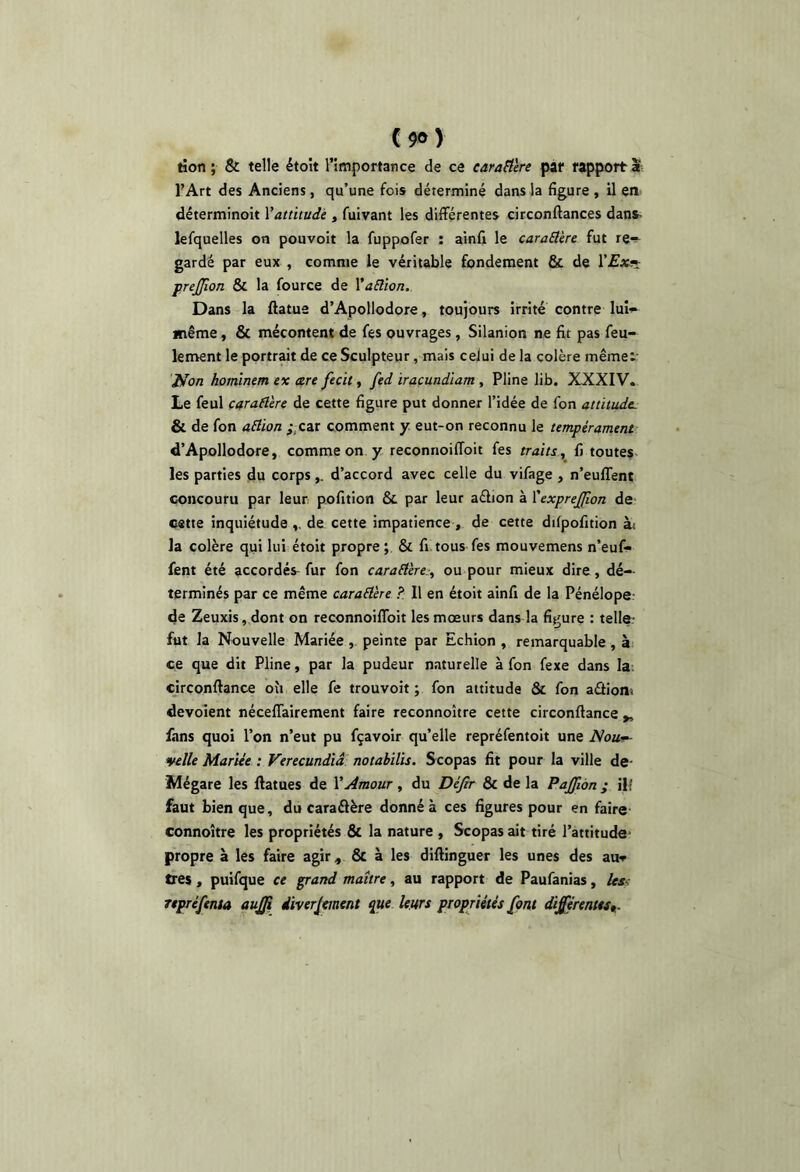 y tion ; Sc telle étoit l’importance de ce earaSlère par rapport a l’Art des Anciens, qu’une fois déterminé dans la figure , il en déterminoit Yattitudè , fuivant les différentes circonftances dans^ lefquelles on pouvoir la fuppofer : ainfi le cara£tère fut ré-- gardé par eux , comme le véritable fondement & de r£xîî: prejjîon & la fource de Yaüion. Dans la ftatue d’Apollodore, toujours irrité contre lui'^ même, & mécontent de fes ouvrages, Silanion ne fit pas feu- lement le portrait de ce Sculpteur, mais celui de la colère mêmei: ÎHon homïnem ex are fecit, fed iraçundiam , Pline lib. XXXIV. Le feul çaraflère de cette figure put donner l’idée de fon attitude. & de fon a6iion ;,car comment y. eut-on reconnu le tempérament d’Apollodore, comme on y reconnoiffoit fes traits, fi toutes les parties du corpsd’accord avec celle du vifage , n’euffent concouru par leur pofition & par leur aélion à YexpreJJlon de cette inquiétude de cette impatience , de cette dilpofition ài la colère qui lui étoit propre; & fi tous fes mouvemens n’euf- fent été accordés^ fur fon carafière.-, ou pour mieux dire, dé-- terminés par ce même caraÛére ? Il en étoit ainfi de la Pénélope; de Zeuxis,dont on reconnoiffoit les mœurs dans la figure : telle; fut la Nouvelle Mariée, peinte par Echion , remarquable, ài ce que dit Pline, par la pudeur naturelle à fon fexe dans la: cjrconftance où elle fe trouvoit ; fon attitude & fon aâioni devolent néceffairement faire reconnoître cette circonftance „ fans quoi l’on n’eut pu fçavoir qu’elle repréfentoit une Nou^ velle Mariée : Verecundîâ notahilis. Scopas fit pour la ville de- Mégare les ffatues de VAmour, du Défir 8c de la Pajfwn j ilf faut bien que, du caraélère donné à ces figures pour en faire connoître les propriétés & la nature , Scopas ait tiré l’attitude- propre à les faire agir, 6c à les difiinguer les unes des auv très , puifque ce grand maître, au rapport de Paufanias, /esc représenta au£i diverjement que leurs propriétés font différentes^.