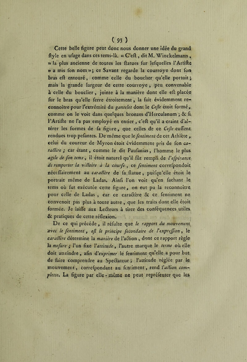 Cette belle figure peut donc nous donner une idée du grand ftyle en ufage dans ces tems-là. « C’eft , dit M. Winckelmann » » la plus ancienne de toutes les ftatues fur lefquelles l’Artifte » a mis fon nom » ; ce Savant regarde la courroye dont fon bras eft entouré, comme celle du boucher qu’elle portoit ; mais la grande largeur de cette courroye , peu convenable à celle du bouclier, jointe à la manière dont elle eft placée fur le bras qu’elle ferre étroitement, la fait évidemment re- connoître pour l’extrémité du gantelet dont le Ce^e étoit formé , comme on le voit dans quelques bronzes d’Herculanum ; & ft l’Artifte ne l’a pas employé en entier, c’eft qu’il a craint d’al- térer les formes de fa figure, que celles de ce Ce^e euffent rendues trop pefantes. De même que le fenùment de cet Athlète , celui du coureur de Myron étoit évidemment pris de fon ca- rûd'ere ; car étant, comme le dit Paufanias, l’homme le plus agile de fon tems, il étoit naturel qu’il fût rempli de l’efpéranct de remporter la vïEloire à la courfe , ce fenùment correfpondoit néceftairement au caraEl'ere de fa.ftatue, puifqu’elle étoit le portrait même de Ladas, Ainfi l’on voit qu’en fachant le tems où fut exécutée cette figure, on eut pu la reconnoitre pour celle de Ladas , car ce caractère 8c ce, fentiment ne convenoit pas plus à toute autre , que les traits dont elle étoit formée. Je laiffe aux Lefleurs à tirer des conféquences utiles & pratiques de cette réflexion. De ce qui précédé , il réfulte que le rapport du mouvement 'avec le fenùment, efi le principe fecondaire de Vexpreffon , le earaBere détermine la manière de l’aftion , dont ce rapport règle la mefure ; l’un fixe \attitude, l’autre marque le terme où elle doit atteindre , afin d'exprimer le fentiment qu’elle a pour but. de faire comprendre au Speftateur ; l’attitude réglée par le; mouvement, correfpondant au fentiment, rend ŸaHion com^ plette, La figure par elle- même ne peut repréfenter q^ue les