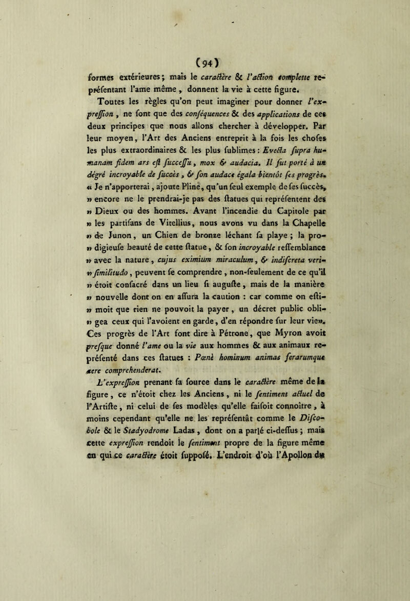 formes extérieures; mais le carafière & VaSiion tompUtte te-' préfentant l’ame même , donnent la vie à cette figure. Toutes les règles qu’on peut imaginer pour donner Vex^ prejjion , ne font que des conjéquences & des applications de ce* deux principes que nous allons chercher à développer. Par leur moyen, l’Art des Anciens entreprit à la fois les chofes les plus extraordinaires & les plus fublimes : EveSla fupra hu^ manam fidem ars efl fuccejfu, mox & audacia. Il fut porté à un degré incroyable de fuccès , 6* fon audace égala bientôt fes progrès* <c Je n’apporterai, ajoute Pline, qu’un feul exemple de fes fuccès, » encore ne le prendrai-je pas des ftatues qui repréfentent des » Dieux ou des hommes. Avant l’incendie du Capitole par n les partifans de Vitellius, nous avons vu dans la Chapelle t> de Junon, un Chien de bronze léchant fa playe ; la pro' » digieufe beauté de cette ftatue, & fon incroyable reffemblance 1» avec la nature, cujus eximiim miraculum, d* indifcreta veri- fimilitudo, peuvent fe comprendre , non-feulement de ce qu’U n étoit confacré dans un lieu fi augufte, mais de la manière » nouvelle dont on en aifura la caution : car comme on efti« n moit que rien ne pouvoir la payer, un décret public obli- « gea ceux qui l’avoient en garde, d’en répondre fur leur vie». Ces progrès de l’Art font dire à Pétrone, que Myron avoit prefque donné Vame ou la vie aux hommes & aux animaux re- préfenté dans ces llatues : Pœnè hominum animas ferarumque mere comprekenderat. Uexprejfioa prenant fa fource dans le caroAére même de 1« figure, ce n’étoit chez les Anciens, ni le fentiment aEluel de PArtifte, ni celui de fes modèles qu’elle faifoit connoître, à moins cependant qu’elle ne les repréfentât comme le Difco^ hole & le Stadyodromt Ladas , dont on a parlé ci-deHiis ; mais cette exprejjion rendoit le fentmmt propre de la figure même en qui ce caraSèrt étoit fuppofé» L’endroit d’oh l’Apollon dp