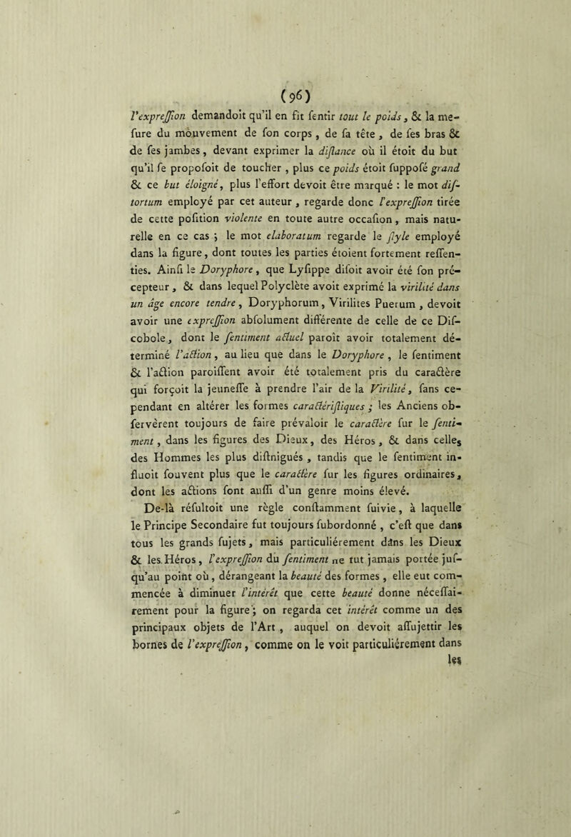 VexpreJJlon demandoit qu’il en fit fentir tout le poids , & la me- fure du mouvement de fon corps, de fa tête , de fes bras & de fes jambes, devant exprimer la diflance où il étoit du but qu’il fe propofoit de toucher , plus ce poids étoit fuppofé grand èc ce but éloigné, plus l’effort de voit être marqué ; le mot dij~ tortum employé par cet auteur , regarde donc texprejjion tirée de cette pofition violente en toute autre occafion, mais natu- relle en ce cas i le mot elaboratum regarde le jlyle employé dans la figure, dont toutes les parties étoient fortement reffen- ties. Ainfi le Doryphore, que Lyfippe difoit avoir été fon pré- cepteur, & dans lequel Polyclète avoit exprimé la virilité dans un âge encore tendre , Doryphorum, Virilités Puerum , devoit avoir une exprejjion abfolument différente de celle de ce Dif- cobole, dont le fentiment aéluel paroît avoir totalement dé- terminé VaÛion , au lieu que dans le Doryphore , le fentiment & l’aêlion paroiffent avoir été totalement pris du caraélère qui forçoit la jeuneffe à prendre l’air de la Virilité, fans ce- pendant en altérer les formes caraélérifliques ; les Anciens ob- fervèrent toujours de faire prévaloir le caraÜere fur le fenti- ment, dans les figures des Dieux, des Héros, & dans celles des Hommes les plus diffnigués , tandis que le fentiment in- fluoit fouvent plus que le carailere fur les figures ordinaires, dont les aêlions font aiifîi d’un genre moins élevé. De-là réfultoit une règle conftamment fuivie, à laquelle le Principe Secondaire fut toujours fubordonné , c’eft que dans tous les grands fujets, mais particuliérement dâns les Dieux & les Héros, l'exprejfwn du fentiment ne tut jamais portée juf- qu’au point où, dérangeant la beauté des formes , elle eut com- mencée à diminuer l’intérét que cette beauté donne néceffai- reiiient pour la figure'; on regarda cet intérêt comme un des principaux objets de l’Art , auquel on devoit affujettir les bornes de Vcxpreffon, comme on le voit particuliérement dans Us