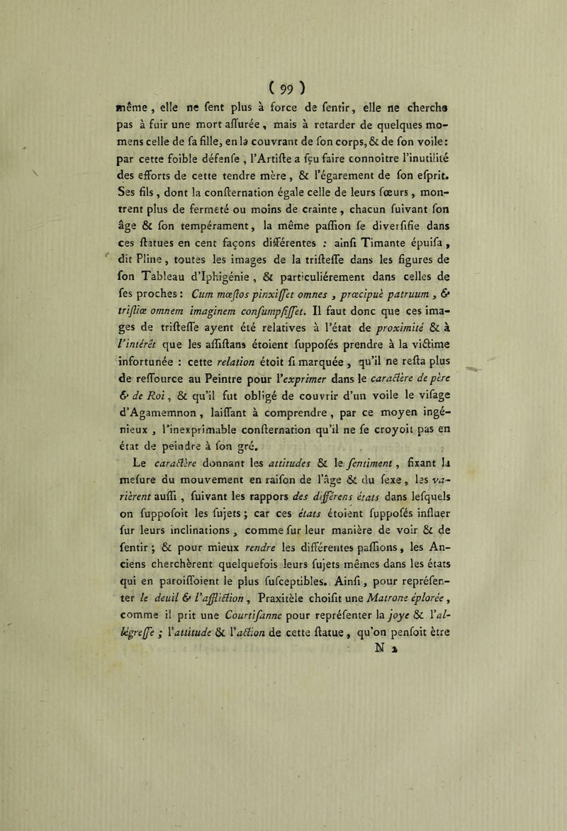 même, elle ne fent plus à force de fentir, elle ne chercha pas à fuir une mort affûtée , mais à retarder de quelques mo- mens celle de fa fille, en b couvrant de fon corps, & de fon voile : par cette foible défenfe , l’Artifte a fçu faire connoître l’inutuité des efforts de cette tendre mère, & l’égarement de fon efprit. Ses fils, dont la confternation égale celle de leurs fœurs, mon- trent plus de fermeté ou moins de crainte, chacun fuivant fon âge & fon tempérament, la même paffion fe diverfifie dans ces ftatues en cent façons différentes ; ainfi Timante épuifa , dit Pline, toutes les images de la trifteffe dans les figures de fon Tableau d’Iphigénie , & particuliérement dans celles de fes proches : Ciim mœflospinxiffet omnes , prœcipu'e patruum , & trifliœ omnem imaginem confumppjfet. Il faut donc que ces ima- ges de trifteffe ayent été relatives à l’état de proximité & à l’intérêt que les affîftans étoient fuppofés prendre à la viâime infortunée : cette relation étoit fi marquée , qu’il ne refta plus de reffource au Peintre pour l’exprimer dans le caraêl'ere de père Ce de Roi, & qu’il fut obligé de couvrir d’un voile le vifage d’Agamemnon , laiffant à comprendre, par ce moyen ingé- nieux , l’inexprimable confternation qu’il ne fe croyoit pas en état de peindre à fon gré. Le caraêlire donnant les attitudes & le fertiiment, fixant la mefure du mouvement en raifon de l’âge & du fexe, les v.i- rierent aufll, fuivant les rappors des différens états dans lefquels on fuppofoit les fujets ; car ces états étoient fuppofés influer fur leurs inclinations , comme fur leur manière de voir & de fentir ; & pour mieux rendre les différentes paffions, les An- ciens cherchèrent quelquefois leurs fujets mêmes dans les états qui en paroifioient le plus fufceptibles. Ainfi, pour repréfen- ter le deuil 6» l’aff.ï6iion , Praxitèle choifit une Matrone éplorée, comme il prit une Courtifanne pour repréfenter la pye & Val- légreffe ; l'attitude & l'aâlon de cette ftatue, qu’on penfoit être N %