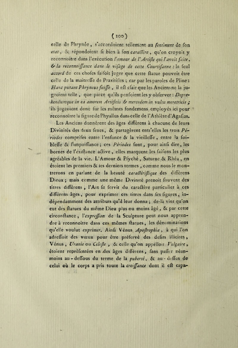 (loo) celle de Phrynée , s'accordoient tellement au fentlment de Ton état, & répondoient fi bien à fon caraBère , qu’on croyoit y reconnoitre dans l’exécution F amour de l’Artlfle qui F avait faite, & la reconnoijfauce dans le vifage de cette Courtifanne : le feul accord de ces chofes fa'foit juger que cette ftatue pouvoit être celle de la maitreffe de Praxitèles ^ car par les paroles de Pline: Hahc futant Fhryncus fuijfe , il ell clair que les Anciens ne la ju- geoient telle , que parce qu’ils penfoient les y obferver : henduntque in ea amorern Artificis & mercedem in vultu meretricis ; ils jugeoient donc fur les mêmes fondemens employés ici pour reconnoître la figure de Phyallus dans celle de l’Athlète d’Agafias. Les Anciens donnèrent des âges difFérens à chacune de leurs Divinités des deux fexes, & partagèrent entr’elles les trois Pé- riodes comprifes entre l’enfance & la vieillelTe , entre 'a foi- blelTe & l’impuifTance ; ces Périodes font, pour ainfi dire, les bornes de l’exiftance aélive , elles marquent les faifons les plus agréables de ta vie. L’Amour & Pfyché , Saturne & Rhéa , en étoient les premiers & les derniers termes, comme nous le mon- trerons en parlant de la beauté caraBériflique des différens Dieux ; mais comme une même Divinité prenoit fouvent des titres différens , l’Art fe fervit du caraéière particulier à ces difFérens âges, pour exprimer ces titres dans fes figures, in- dépendamment des attributs qu’il leur donna; de-là vint qu’on eut des ftatues du même Dieu plus ou moins âgé , & par cette circonflance , VexpreJJion de la Sculpture peut nous appren- dre à reconnoître dans ces mêmes ftatues, les dénominations qu’el'e voulut exprimer. Ainfi \énus Apojlrophia , à qui l’on adrefFoit des vœux pour être préfervé des defirs illicites, Vénus, Uranie ou CeUfle , & celle qu’on appelloit Vulgaire ^ étoient repréfentées en .des âges différens, fans pafTtr néan- moins au - deflbus du terme de la puberté. & au - deffus de celui où le corps a pris toute la croijfance dont il eft capa-