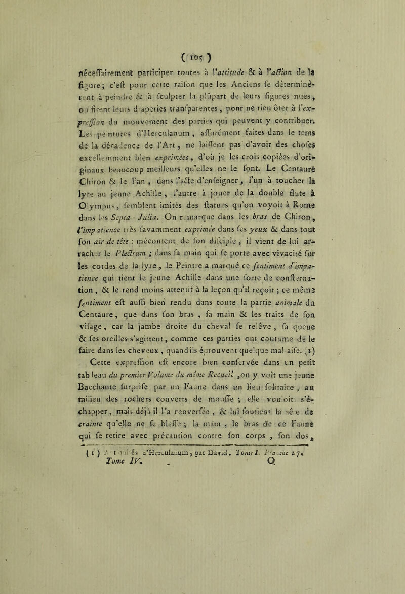 ( ) flécefra5rsm?nl participer toutes à Vattîtiide & à VaEilon de It figure; c’eft pour cette railon que les Anciens fe déterminè- rent à peindre & à fculpter la plupart de leurs figures nues, ou firent leurs d aperies tranfparentes , ponr ne rien ôter à \'ex- prt(fion du mouvement des parties qui peuvent y contribuer. Las pe'ntLires d’Herculanum , affurément faites dans le tems de la déradence de l’Art, ne laiffent pas d’avoir des chofes excelleinmefit bien exprimées, d’où je les-crois copiées d’ori- ginaux beaucoup meilleurs qu’elles ne le font. Le Centaure Cliiron &L le Pan , Gans l’aéte d’enfeigner, l’un à toucher la lyre au jeune Achille , l’autre à jouer de la double flûte à Olympus, femblent imités des ftatues qu’on voyoit à Rome dans les Septa - Julia. On remarque dans les bras de Chiron, i’ïmpaùence très favamment exprimée dans its yeux Si dans tout fon air de tête : mécontent de Ibn difciple , il vient de lui ar- rach-r le PleHrum ; dans fa main qui fe porte avec vivacité fur les cotdes de la lyre , le Peintre a marqué ce fentimeni d'impa- tience qui tient le jeune Achille dans une forte de confierna- tion , 6l le rend moins attentif à la leçon q.i’il reçoit ; ce meme gentiment eft auffi bien rendu dans toute la partie animale dù Centaure, que dans fon bras , fa main & les traits de fon vifage, car la jambe droite du cheval fe relève, fa queue & fes oreilles s’agittent, comme ces parties ont coutume de le faire dans les cheveux , quand ils éprouvent quelque mal-aife. i^i) Cette extprtfiion eft encoie bien confervée dans un petit tab leau du premier Volume du meme Recueil ^on y voit une jeune Bacchante lurprife par un Faune dans un lieu folitaire j au milieu des rochers couverts de moufiTe ; elle vouloit s’é- chapjrer, mai> déjà il l’a renverfée , & lui fourienr la ’ê e de crainte qu’elle ne fe blelTe ; la main , le bras de ce Faune qui fe retire avec précaution contre fon corps , fon dos, ( I ) A - t 1 li és G’Ker^ulaumn, par Da-fid, lomrl. l-'a.nhc 17. Tome JV. ^ Q