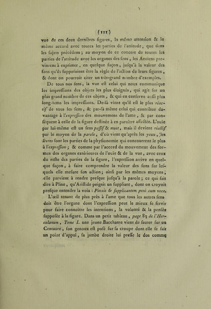 Yue ces deux dernières figures, k même attention & le même accord avec toutes les parties de l’attitude, que dans les fujets précédens ; au moyen de ce concert de toutes les parties de l’attitude avec les organes des fens , les Anciens par- vinrent à exprimer , en quelque façon , jufqu’à la valeur des fons qu’ils fuppoloient être la règle de l’aêlion de leurs figures , & dont on pourroit citer un très-grand nombre d’exemples. De tous nos fens, la vue efl: celui qui nous communique les impreffions des objets les plus éloignés , qui agit fur uiî plus grand nombre de ces objets , & qui en conferve auffi plus long-tems les impreffions. De-là vient qu’il eft le plus réac- tif de tous les fens, & par-là même celui qui contribue da- vantage à \'expre£lon des mouvemens de l’ame , & par con- féquent à celle de la figure deftinée à en paroître afFeéfée. L’ouïe par lui-même eft un fens pajffSi muet ^ mais il devient réaâif par le moyen de la parole, d'où vient qu’après les yeux, |les lèvres font les parties de la phyfionomie qui concourrent le plus à \expre[fion j & comme par l’accord du mouvement des for- mes des organes extérieures de l’ouïe & de la vue , avec ceux du refte des parties de la figure, l’expreffion arrive en quel- que façon , à faire comprendre la valeur des fons fur lef- quels elle mefure fon aétion ; ainfi par les mêmes moyens ^ elle parvient à rendre prefque jufqu’à la parole ; ce qui fait dire à Pline , qu’Ariftide peignit un fuppllant, dont on troyoit prefque entendre la voix : Pînxit & fupplicantem penè cum voce. L’œil tenant de plus près à l’ame que tous les autres fens doit être l’organe dont l’expreffion peut le mieux fe fervir pour faire connoître les intentions , la volonté & la penfée fuppofée à la figure. Dans un petit tableau , page 83 de l'Her- culanum , Tome 1. une jeune Bacchante vient de fauter fur ua Centaure , fon genoux eft pofé fur fa croupe dont elle fe fait un point d’appui, fa jambe droite lui preffe le dos commç