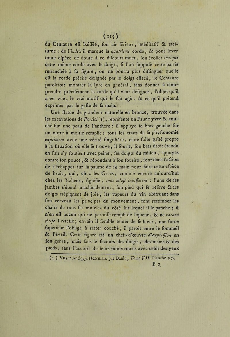 (5^ 'du Centaure eft baiffée, fon air férîeux, méditatif & taci- turne ; de Vindex il marque la quatrième corde, 6c pour lever toute efpèce de doute à ce difcours muet, fon écolier indique cette même corde avec le doigt fi l’on fuppofe cette partie retranchée à fa figure , on ne pourra plus diftinguer quelle eft la corde précife défignée par le doigt effacé, le Centaure paroîtroit montrer la lyre en général, fans donner à com- prendre précifément la corde qu’il veut défigner , l’objet qu’il a en vue, le vrai motif qui le fait agir, & ce qu’il prétend exprimer par le gefte de fa main. Une ftatue de grandeur naturelle en bronze, trouvée dans les excavations de Portici ( i}, repréfente un Faune yvre & cou- ché fur une peau de Panthère : il appuyé le bras gauche fur un outre à moitié remplie j tous les traits de fa phyfionomie expriment avec une vérité fingulière, cette folle gaité propre à la fituation où elle fe trouve, il fourit, fon bras droit étendu en l’air s’y foutient avec peine , fes doigts du milieu , appuyés contre fon pouce, & répondant à fon fourire , font dans l’aélion de s’échapper fur la paume de fa main pour faire cette efpèce de bruit, qui, chez les Grecs, comme encore aujourd’hui chez les ïraliens , fignifie , tout m’efl indifferent ; l’une de fes jambes s’étend machinalement, fon pied qui fe relève & fes doigts trépignent de joie, les vapeurs du vin obftruant dans fon cerveau les principes du mouvement, font retomber les chairs de tous fes mufcles du côté fur lequel il fe panche ; il n’en eft aucun qui ne paroiffe rempli de liqueur, & ne carac^ tèrife l’ivrelTe ; envain il femble tenter de fe lever, une force fupérieur l’oblige à refter couché, il paroît entre le fommeil & l’éveil. Cette figure eft un chef-d’œuvre d’exprefflon en fon genre , mais fans le fecours des doigts , des mains & des pieds, fans l’accord de leurs mouvemens avec celui des yeux { y ) Vo/tz Antiq. d’Hexculan. pat DauiJ, Tome VU. Planche 97^ P a