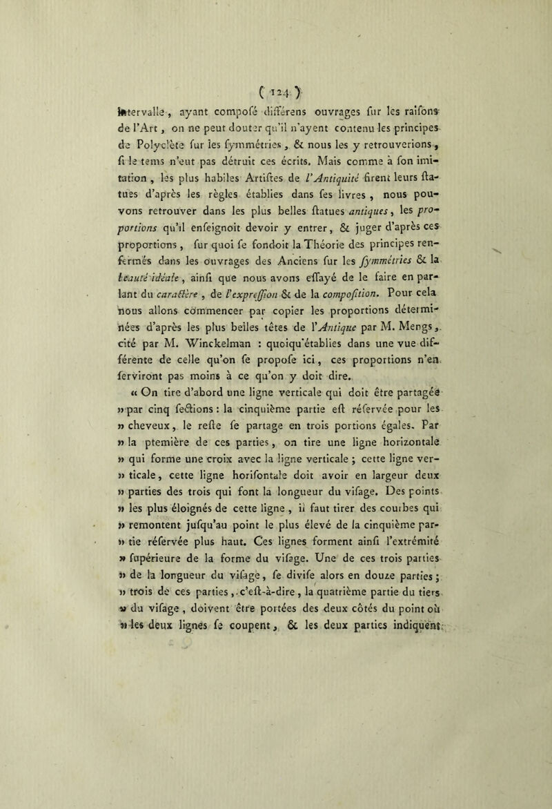 ( 4 ) kitervalla , ayant compofé clifférens ouvrages fur les raîfbns- de l’Art, on ne peut douter qu’il n’ayent contenu les principes do Polyclète fur les fymmétries , & nous les y retrouverions, fl le tems n’eut pas détruit ces écrits. Mais comme à fon imi- tation , les plus habiles Artlftes de l’Antiquité firent leurs fia- tues d’après les règles établies dans fes livres , nous pou- vons retrouver dans les plus belles ftatues antiques ^ les pro- portions qu’il enfeignoit devoir y entrer, & juger d’après ces proportions , fur quoi fe fondoit la Théorie des principes ren- fermés dans les Ouvrages des Anciens fur les fymmétries & la leauté idéale, ainfi que nous avons eilayé de le faire en par- lant du caraElért, de Fexprejjlon &c de la compojltion. Pour cela nous allons commencer par copier les proportions détermi- nées d’après les plus belles têtes de \'Antique parM. Mengs,. cité par M. Winckelman : quoiqu’établies dans une vue dif- férente de celle qu’on fe propofe ici, ces proportions n’en ferviront pas moins à ce qu’on y doit dire. « On tire d’abord une ligne verticale qui doit être partagés « par cinq feéfions : la cinquième partie eft réfervée pour les » cheveux, le refte fe partage en trois portions égales. Par » la ptemière de ces parties, on tire une ligne horizontale » qui forme une croix avec la ligne verticale ; cette ligne ver- » ticale, cette ligne horifontale doit avoir en largeur deux » parties des trois qui font la longueur du vifage. Des points « les plus éloignés de cette ligne , ü faut tirer des courbes qui « remontent jufqu’au point le plus élevé de la cinquième par- » tie réfervée plus haut. Ces lignes forment ainfi l’extrémité » fupérieure de la forme du vifage. Une de ces trois parties J» de la lorrgueur du vifagè, fe divife alors en douze parties ; » trois de ces parties ,.c’eft-à-dire , la quatrième partie du tiers. SI du vifage , doivent être portées des deux côtés du point oü Mksdeux lignes fe coupent, ôc les deux parties indiquent: