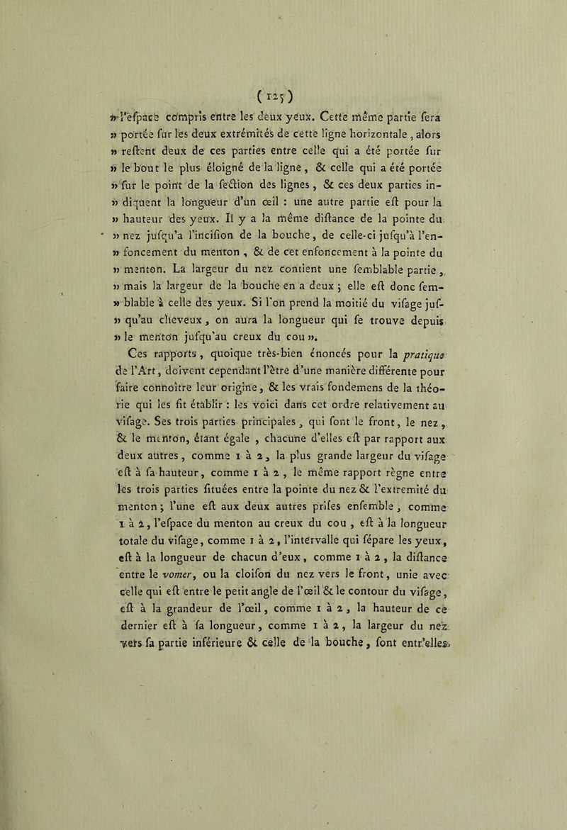 «■l'èfpàcë compris entre les deux yeux. Cette même partie fera » portée fur les deux extrémités de cette ligne horizontale , alors r> reftent deux de ces parties entre celle qui a été portée fur )> le bout le plus éloigné de la ligne , & celle qui a été portée V fur le point de la feélion des lignes , & ces deux parties in- » diquent la longueur d’ün œil : une autre partie efl pour la » hauteur des yeux. Il y a la même diftance de la pointe du » nez jufqu’a l’iticifion de la bouche, de celle-ci jufqu’à l’en- » foncement du menton , & de cet enfoncement à la pointe du M menton. La largeur du ne’z contient une femblable partie « mais la largeur de la bouche en a deux j elle efl: donc fem- » blable à celle des yeux. Si l'on prend la moitié du vifage juf- » qu’au cheveux, on aura la longueur qui fe trouve depuis J» le menton jufqu’au creux du cou ». Ces rapports, quoique très-bien énoncés pour la pratique de l’Art, doivent cependant l’ètre d’une manière différente pour faire connoître leur origine, & les vrais fondemens de la théo- rie qui les fit établir : les voici dans cet ordre relativement au vifage. Ses trois parties principales, qui font le front, le nez, & le menton, étant égale , chacune d'elles efl par rapport aux. deux autres, comme i à 2, la plus grande largeur du vifage efl à fa hauteur, comme i à 2 , le même rapport règne entre les trois parties fituées entre la pointe du nez & l’extremité du menton; l’une efl aux deux autres prifes enfemble, comme 1 à 2, l’efpace du menton au creux du cou , efl à la longueur totale du vifage, comme i à 2, l’intervalle qui fépare les yeux, efl à la longueur de chacun d’eux, comme 1 à 2 , la diflance entre le vomer, ou la cloifon du nez vers le front, unie avec celle qui efl entre le petit angle de l’csil & le contour du vifage, efl à la grandeur de l’œil, comme i à 2, la hauteur de ce dernier efl à fa longueur, comme i à 2, la largeur du nez. Y«eïs fa partie inférieure & celle défia bouche, font entr’ellesii