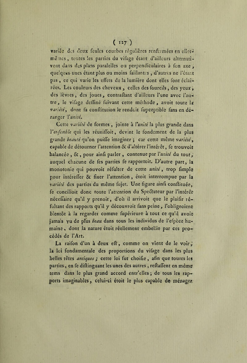 Tanéî des deux feules courbes régulières renfermées en elles-’ mènes, toutes les parties du vifage étant d’ailleurs alternatl- Tent dans des plans paralelles ou perpendiculaires à fon axe , quelques-unes étant plus ou moins faillantrs , d’autres ne l’étant pas , ce qui varie les effets de la lumière dont elles font éclai- rées. Les couleurs des cheveux , celles des fourcils, des yeux, des lèvres, des joues, contraffant d’ailleurs l’une avec l’au- tre , le vifage deffiné fuivant cette méthode , avoit toute Iæ variété, dont fa conftitution le rendeit fupceptible fans en dé- ranger Vuniié. Cette variété de formes , jointe à Yumt'é\z plus grande dans Ver.fembk qui les réuiiiffoit, devint le fondement de la plus grande beauté r\\x on puiffe imaginer; car cette même variété, capable de détourner l’attention & d’altérer l’intérêt, fe trouvoit balancée , & , pour ainfi parler , contenue par Vunité du tout, auquel chacune de fes parties fe rapportoit. D’autre part, la monotonie qui pouvoir réfulter de cette unité, trop fimple ppur Tntéreffer & fixer l’attention , étoit interrompue par la variété des parties du même fujet. Une figure ainfi conffituée, fe concilioit donc foute l’attention du Speélateur par l’intérêt néceffaire qu’il y prenoit, d’où il arrivoit que le plaifir ré- fultant des rapports qu’il y découvroit fans peine, l’obligeoient bientôt à la regarder comme fupérieure à tout ce (^u’il avoit jamais yu de plus beau dans tous les individus de l’efpèce hu- maine , dont la nature étoit réellement embellie par ces pro-r cédés de l’Art. La raifon d’un à deux eft , comme on vient de le voirÿ la loi fondamentale des proportions du vifage dans les plus belles têtes antiques ; cette loi fut choifie , afin que toutes les parties, en fé diftinguant les unes des autres , reffaffent en même tems dans le plus grand accord entr’elles ; de tous les rap- ports imaginables, celui-ci étoit le plus capable d«- ménager