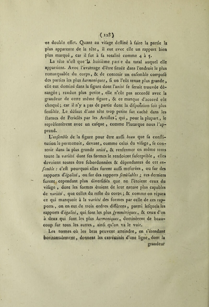 (liS) ce double effet. Quant au vifage deftîné à faire la partie la plus apparente de la tête, il eut avec elle un rapport bien plus marqué , car il fut à fa totalité comme 4 à ç. La tête n’eft que'la. huitième patte du total auquel elle appartient. Avec l’avantage d’être fituée dans l’endroit le plus remarquable du corps, 6c de contenir un enfemble compofé des parties les plus harmoniques ^ fi on l’eût tenue plus grande ,, elle eut dominé dans la figure dont Yunïté fe ferolt trouvée dé- rangée ; rendue plus petite , elle n’eût pas accordé avec la grandeur de cette même figure , 6c ce manque d’accord eût choqué; car il n’y a pas de partie dont la dirpofition foit plus fenfible. Le défaut d'une tête trop petite fut caché dans les Ilatues de Periclès par les Artiffes \ qui, pour la plupart, le repréfentèrent avec un cafque , comme Plutarque nous l’ap- prend. Uenfemble de la figure pour être aufli beau que fa conffl- tution le permettoit, devant, comme celui du vifage , fe con- tenir dans la plus grande unité ^ 6c renfermer en même tems toute la variété dont fes formes le rendoient fufceptible , elles dévoient toutes être fubordonnées 6c dépendantes de cet e/j- femble : c’eff pourquoi elles furent auffi mefurées , ou fur des rapports dVgij/iüé, ou fur des rapports,* ces derniers furent cependant plus diverfifiés que ne l’étoient ceux du vifage , dont les formes étoient de leur nature plus capables de variété, que celles du refte du corps ; 6c comme on répara ce qui manquoit à la variété des formes par celle de ces rap- ports , on en eut de trois ordres différens , parmi lefquels les rapports d’égalité, qui font les plus /ymmétriques, 6c ceux d’un à deux qui font les plus harmoniques, dominèrent de beau- coup fur tous les autres , ainfi qu’on va le voir. Les termes où les bras peuvent atteindre, en s’étendant iiori;z,ontalement, donnent les extrénihés d’une ligne, dont la grandeur