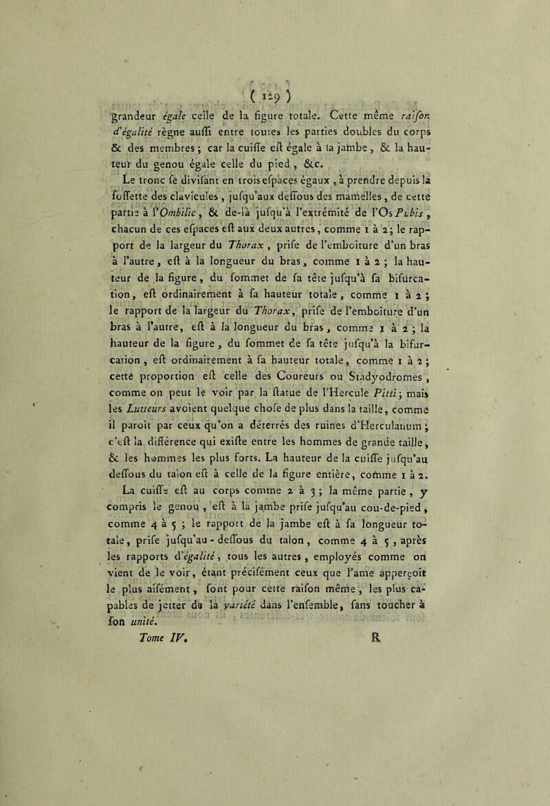 ( li? ) grandeur égale celle de la figure totale. Cette même raïfon d’égalité règne aufil entre toutes les parties doubles du corps & des membres ; car la cuiffe efi égale à la jambe , & la hau- teur du genou égale celle du pied , &c. Le tronc fe divifant en trois efpaces égaux , à prendre depuis là füflette des clavicules , jufqu’aux deffous des mamelles, de cette partie à Ombilic y & de-là jufqu’à l’extrémité de YOiPubis y chacun de ces efpaces eft aux deux autres, comme i à a; le rap- port de la largeur du Thorax , prife de l’emboiture d’un bras à l’autre, eft à la longueur du bras, comme i à 2 ; la hau- teur de la figure, du fommet de fa tête jufqu’à fa bifurca- tion, eft ordinairement à fa hauteur totale, comme i à 2 ; le rapport de la largeur du Thorax, prife de l’emboiture d’un bras à l’autre, eft à la longueur du bras, comme j à 2 ; la hauteur de la figure, du fommet de fa tête jufqu’à la bifur- cation , eft ordinairement à fa hauteur totale, comme i à 2 ; cette proportion eft celle des Coureurs ou Stadyodromes , comme on peut le voir par la ftatue de l’Hercule Pitti-, mais les Lutteurs avoient quelque chofe de plus dans la taille, comme il paroît par ceux qu’on a déterrés des ruines d'Herciilanum j c’fcft la diftérence qui exifte entre les hommes de grande taille, & les hismmes les plus forts. La hauteur de la cuifle jufqu’au deffous du talon eft à celle de la figure entière, comme i 3 2. La cuiflTe eft au corps comme 2 à 3 ; la même partie , y compris le genou , eft à la jambe prife jufqu’au cou-de-pied, comme 4 à 5 ; le rapport de la jambe eft à fa longueur to- tale, prife jufqu’au - deflbus du talon, comme 4 à 5 , après les rapports àéégalité, tous les autres, employés comme on vient de le voir, étant précifément ceux que famé apperçoit le plus aifément, font pour cette raifon même , les plus ca- pables de jctter de là variété dans l’enfemble, fans toucher à fon uTiiié. Tome IV, R