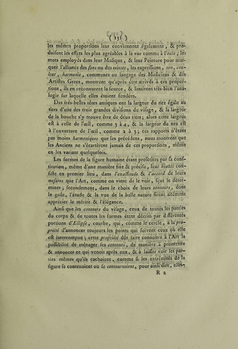 les mêmes proportions leur conviennent cgafeméiît, & pro- duifent les effets les plus agréables à la vue comme à Vouie ; les mots employés dans leur Mufique , & leur Peinture pour mar- quer l’alliance des fbns ou des teintes, les expreffions, ro/r, cou~ leur, harmonie, communes au langage des MuTicrens & des Artiftes Grecs , montrent qu’après être arrivés à ccs propor- tions , ils en reconnurent la fource , ôe fentirent très-bien l’ana- logie fur laquelle elles étoient fondées. Des très-belles têtes antiques ont la largeur du riez égale au tiers d’une des trois grandes divifions du vifage, & la largeur de la bouche s’y trouve être de deux tiers ; alors cette largeur eft à celle de rœîl, comme 334, &. la largedr du nez êft à l’ouverture de l’œil , comme 233.; ces rapports n’’étant pas moins harmoniques que les précédens , nous moritrent que les Anciens ne s’écartèrent jamais de ces proportions , iriêrrié en les variant quelquefois. Les formes de la figure humaine étant prefèrites par fa cons- titution, même d’une manière fixe & précife, leur heaUtê cori- fifte en premier lieu , dans Vexaâitude & l'accord de leurs mefures que l’Art, comme on vient de le voir, fçut le déter- miner ; fecondement, dans le choix de leurs contours, dont le goût, l’étude & la vue de la belle nature firent âifémerit apprécier le mérite & l’élégance. j Ainfi que les contours du vifage , ceux de toutes les parties du corps & de toutes les formes étant décrits par d.rférëntés^ portions à'Ellipfe ,■ conthz, qui, comme lé cèrçlé , à la pro- priété d’annoncer toujours les points qui fuivêrit ceu^ où elle ,eft interrompue 3 ceue ptopriété dût. faire connoitre a l’AVt la . poffibilité de ménagerjfes conro/w , ^de. raamere proniettfe & annoncer ce qui venoit après.eux,.& à laiàr voit les pâf- ties mêmes quhls cachoientcomme fi les. extreiAites aéra figure fe contenoient ou fe contournaient y pour ainli'uire, eue»^ R 2 :/éO- c >31 ).