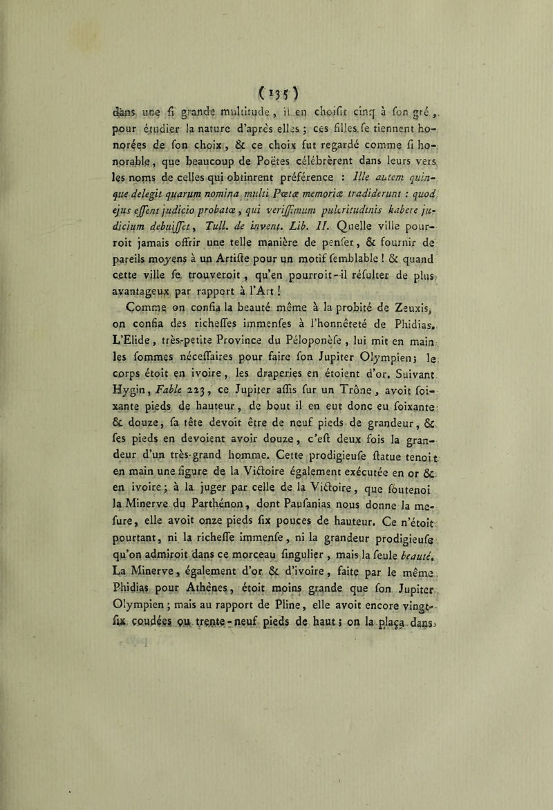 (i35) (i-àns ufiâ fl gituid-g multitude, ii.en choifit cinq à fon gté pour étudier la nature d’après elles ; ces filles,fe tiennent ho- norées de fon choix, & ce choix fut regardé comme fi ho- norable, que beaucoup de Poètes célébrèrent dans leurs vers les noms de celles qui obtinrent préférence : llle autem quin^ que delegit quarum nomina^ tnulti Pxzice memorice tradiderunt : quod ejus ejjent judiçio probatce, qui verijfimum pukrhudhns habere jur dicium debuljjety Tull. de invent. Lib. IL Quelle ville poiir- roit jamais offrir une telle manière de penfet, & fournir de pareils moyens à un Artifte pour un motif femblable ! & quand cette ville fe. trouveroit, qu’en pourroit- il réfulter de plus avantageuse par rapport à l’Art ! Comme on confia la beauté même à la probité de Zeuxis, on confia des richeffes immenfes à l’honnêteté de Phidias, L’Elide, très-petite Province du Péloponèfe , lui mit en main les femmes néceffaires pour faire fon Jupiter Olympien j le corps étoit en ivoire , les draperies en étoient d’or. Suivant Hygin, Fable 2a3, ce Jupiter affis fur un Trône, avoit foi- xante pieds de hauteur, de bout il en eut donc eu foixante & douze, fa tête devoir être de neuf pieds de grandeur, & fes pieds en dévoient avoir douze, c’eft deux fols la gran- deur d’un très-grand homme. Cette prodigieufe fiatue tenoit en main une figure de la Viftoire également exécutée en or & en ivoire; à la. juger par celle de la Vidoire, que fôutenoi la Minerve du Parthénon, dont Paufanias nous donne la me- fure, elle avoit onze pieds fix pouces de hauteur. Ce n’étoit pourtant, ni la richefle immenfe, ni la grandeur prodigieufe qu’on admiroit dans ce morceau fingulier , mais la feule beauté, La Minerve, également d’or, & d’ivoire, faite par le même Phidias pour Athènes, étoit moins grande que fon Jupiter. Olympien ; mais au rapport de Pline, elle avoit encore vingt-- fut coudées, çu.yejate-neuf pieds de haut; on la plaça.dans^